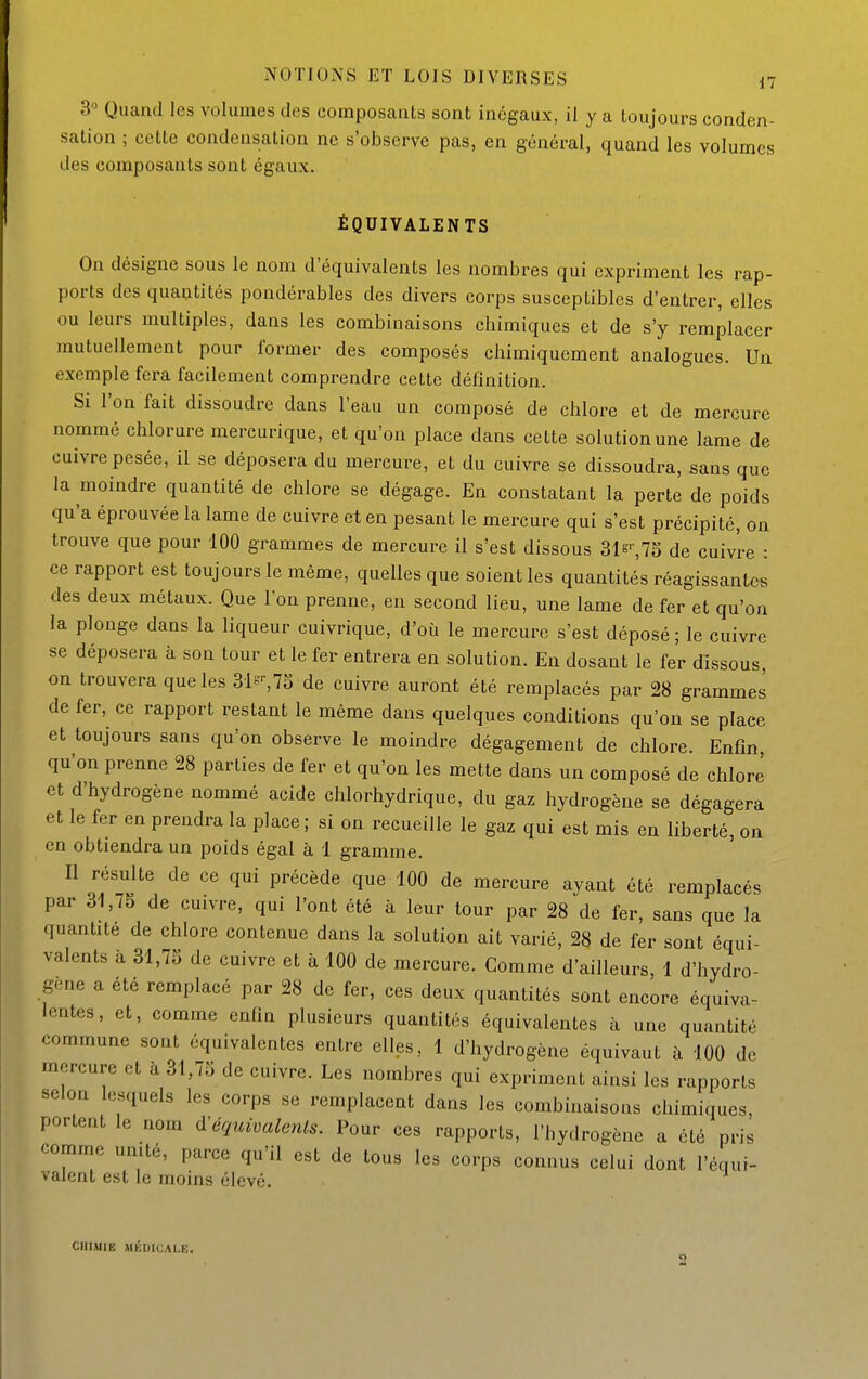 3° Quanti les volumes des composants sont inégaux, il y a toujours conden- sation ; cette condensation ne s'observe pas, en général, quand les volumes des composants sont égaux. ÉQUIVALENTS On désigne sous le nom d'équivalents les nombres qui expriment les rap- ports des quantités pondérables des divers corps susceptibles d'entrer, elles ou leurs multiples, dans les combinaisons chimiques et de s'y remplacer mutuellement pour former des composés chimiquement analogues. Un exemple fera facilement comprendre cette définition. Si l'on fait dissoudre dans l'eau un composé de chlore et de mercure nommé chlorure mercurique, et qu'on place dans cette solution une lame de cuivre pesée, il se déposera du mercure, et du cuivre se dissoudra, sans que la moindre quantité de chlore se dégage. En constatant la perte de poids qu'a éprouvée la lame de cuivre et en pesant le mercure qui s'est précipité, on trouve que pour 100 grammes de mercure il s'est dissous 31s^75 de cuivre : ce rapport est toujours le même, quelles que soient les quantités réagissantes des deux métaux. Que l'on prenne, en second lieu, une lame de fer et qu'on la plonge dans la liqueur cuivrique, d'où le mercure s'est déposé ; le cuivre se déposera à son tour et le fer entrera en solution. En dosant le fer dissous on trouvera que les 3•ls^75 de cuivre auront été remplacés par 28 grammes de fer, ce rapport restant le même dans quelques conditions qu'on se place et toujours sans qu'on observe le moindre dégagement de chlore. Enfin qu'on prenne 28 parties de fer et qu'on les mette dans un composé de chlore et d'hydrogène nommé acide chlorhydrique, du gaz hydrogène se dégagera et le fer en prendra la place ; si on recueille le gaz qui est mis en liberté, on en obtiendra un poids égal à 1 gramme. Il résulte de ce qui précède que 100 de mercure ayant été remplacés par 31,75 de cuivre, qui l'ont été à leur tour par 28 de fer, sans que la quantité de chlore contenue dans la solution ait varié, 28 de fer sont équi- valents à 31,75 de cuivre et à 100 de mercure. Comme d'ailleurs, 1 d'hydro- gène a été remplacé par 28 de fer, ces deux quantités sont encore équiva- lentes, et, comme enfin plusieurs quantités équivalentes à une quantité commune sont équivalentes entre elles, 1 d'hydrogène équivaut à 100 de mercure et à 31,75 de cuivre. Les nombres qui expriment ainsi les rapports selon lesquels les corps se remplacent dans les combinaisons chimiques, portent le nom ô!équivalents. Pour ces rapports, l'hydrogène a été pris comme umté, parce qu'il est de tous les corps connus celui dont l'équi- valent est le moins élevé. CHIMIE MÉDICALE. 2