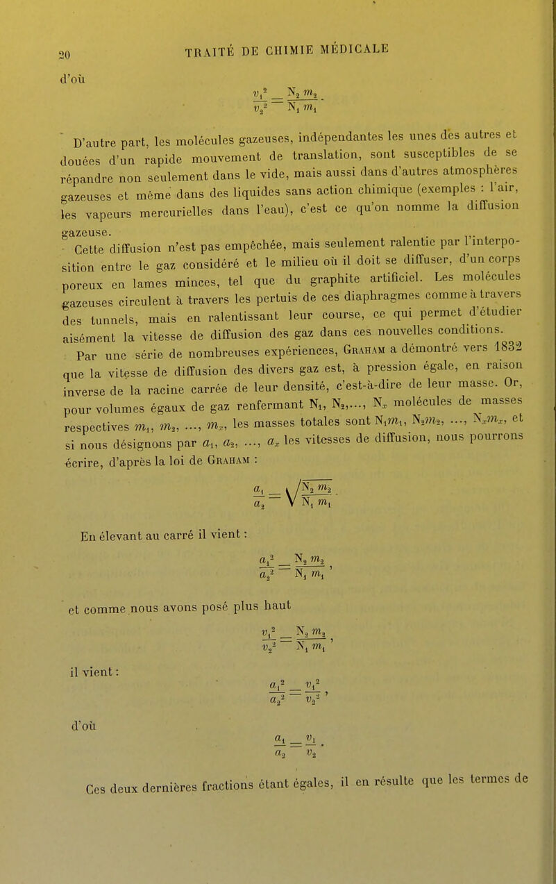 d'où 7^ _ Na wig V./  Nj nii  D'autre part, les molécules gazeuses, indépendantes les unes des autres et douées d'un rapide mouvement de translation, sont susceptibles de se répandre non seulement dans le vide, mais aussi dans d'autres atmosphères gazeuses et même dans des liquides sans action chimique (exemples : l'air, les vapeurs mercurielles dans l'eau), c'est ce qu'on nomme la diffusion ^ Cette diffusion n'est pas empêchée, mais seulement ralentie par l'interpo- sition entre le gaz considéré et le milieu où il doit se diffuser, d'un corps poreux en lames minces, tel que du graphite artificiel. Les molécules gazeuses circulent à travers les pertuis de ces diaphragmes comme à travers des tunnels, mais en ralentissant leur course, ce qui permet d'étudier aisément la vitesse de diffusion des gaz dans ces nouvelles conditions. Par une série de nombreuses expériences, Graham a démontré vers 1832 que la vitesse de diffusion des divers gaz est, à pression égale, en raison inverse de la racine carrée de leur densité, c'est-à-dire de leur masse. Or, pour volumes égaux de gaz renfermant N„ N.,..., molécules de masses respectives m„ m,, m., les masses totales sontN^m., N,m„ Km., et si nous désignons par a„ a., a. les vitesses de diffusion, nous pourrons «crire, d'après la loi de Graham : «2 ~ V N, m,  En élevant au carré il vient : et comme nous avons posé plus haut y;- Na m, V,' ~~ m, ' il vient : d'où Ces deux dernières fractions étant égales, il en résulte que les termes de