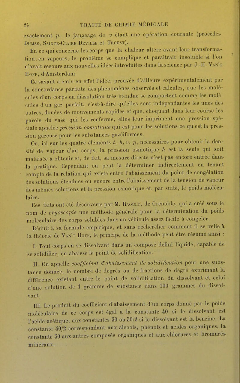exactement p, le jaugeage de v étant une opération courante (procédés Dumas, Sainte-Claire Deville et Troost). En ce qui concerne les corps que la chaleur altère avant leur transforma- tion, en vapeurs, le problème se complique et paraîtrait insoluble si l'on n'avait recours aux nouvelles idées introduites dans la science par J.-H. Van't HoFF, d'Amsterdam. Ce savant a émis en effet l'idée, prouvée d'ailleurs expérimentalement par- la concordance parfaite des phénomènes observés et calculés, que les molé- cules d'un corps en dissolution très étendue se comportent comme les molé cules d'un gaz parfait, c'est-à-dire qu'elles sont indépendantes les unes des autres, douées de mouvements rapides et que, choquant dans leur course les parois du vase qui les renferme, elles leur impriment une pression spé- ciale appelée pression osmotique qui est pour les solutions ce qu'est la pres- sion gazeuse pour les substances gazéiformes. Or, ici sur les quatre éléments t, h, v, p, nécessaires pour obtenir la den- sité de vapeur d'un corps, la pression osmotique h est la seule qui soit malaisée à obtenir et, de fait, sa mesure directe n'est pas encore entrée dans la pratique. Cependant on peut la déterminer indirectement en tenant compte de la relation qui existe entre l'abaissement du point de congélation des solutions étendues ou encore entre l'abaissement de la tension de vapeur des mêmes solutions et la pression osmotique et, par suite, le poids molécu- laire. Ces faits ont été découverts par M. Raoulï, de Grenoble, qui a créé sous le nom de cryoscopie une méthode générale pour la détermination du poids moléculaire des corps solubles dans un véhicule assez facile à congeler. Réduit à sa formule empirique, et sans rechercher comment il se relie à la théorie de Van't Hoff, le principe de la méthode peut être résumé ainsi : I. Tout corps en se dissolvant dans un composé défini liquide, capable de se solidifier, en abaisse le point de solidification. II. On appelle coefficient d'abaissement de solidification pour une subs- tance donnée, le nombre de degrés ou de fractions de degré exprimant la différence existant entre le point de solidification du dissolvant et celui d'une solution de 1 gramme de substance dans 100 grammes du dissol- vant. III. Le produit du coefficient d'abaissement d'un corps donné par le poids moléculaire de ce corps est égal à la constante 40 si le dissolvant est l'acide acétique, aux constantes 50 ou 50/2 si le dissolvant est la benzine. La constante 50/2 correspondant aux alcools, phénols et acides organiques, la constante 50 aux autres composés organiques et aux chlorures et bromures- minéraux.