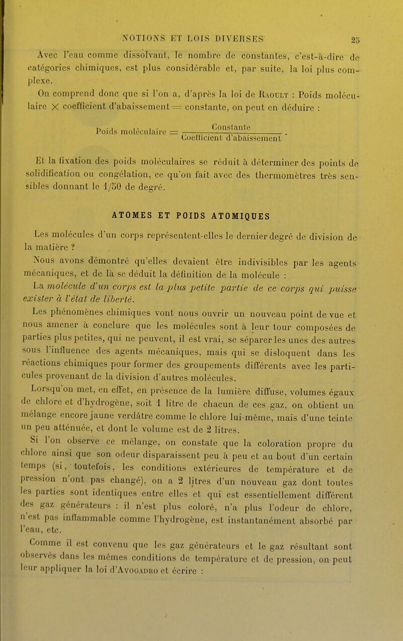 Avec l'eau comme dissolvant, le nombre de constantes, c'est-à-dire de catégories chimiques, est plus considérable et, par suite, la loi plus com- plexe. On comprend donc que si l'on a, d'après la loi de Raoult : Poids molécu- laire X coefficient d'abaissement = constante, on peut en déduire : r>„-1 1 • 1 ■ Constante Poids molccidan-c Coellicienl d'abaissement Et la fixation des poids moléculaires se réduit à déterminer des points de solidification ou congélation, ce qu'on fait avec des thermomètres très sen- sibles donnant le 1/50 de degré. ATOMES ET POIDS ATOMIQUES Les molécules d'un corps représentent-elles le dernier degré de division de la matière ? Nous avons démontré qu'elles devaient être indivisibles par les agents mécaniques, et de là se déduit la définition de la molécule : La molécule d'un corps est la plus petite partie de ce cor2}s qui puisse exister à l'état de liberté. Les phénomènes chimiques vont nous ouvrir un nouveau point de vue et nous amener à conclure que les molécules sont à leur tour composées de parties plus petites, qui ne peuvent, il est vrai, se séparer les unes des autres sous l'influence des agents mécaniques, mais qui se disloquent dans les réactions chimiques pour former des groupements différents avec les parti- cules provenant de la division d'autres molécules. Lorsqu'on met, en effet, en présence de la lumière diffuse, volumes égaux de chlore et d'hydrogène, soit 1 litre de chacun de ces gaz, on obtient un mélange encore jaune verdâtre comme le chlore lui-même, mais d'une teinte un peu atténuée, et dont le volume est de 2 litres. Si l'on observe ce mélange, on constate que la coloration propre du chlore ainsi que son odeur disparaissent peu à peu et au bout d'un certain temps (si, toutefois, les conditions extérieures de température et de pression n'ont pas changé), on a 2 litres d'un nouveau gaz dont toutes les parties sont identiques entre elles et qui est essentiellement différent des gaz générateurs : il n'est plus coloré, n'a plus l'odeur de chlore, n'est pas inflammable comme l'hydrogène, est instantanément absorbé par l'eau, etc. Gomme il est convenu que les gaz générateurs et le gaz résultant sont observés dans les mêmes conditions de température et de pression, on peut leur appliquer la loi d'AvoGAOïio et écrire :