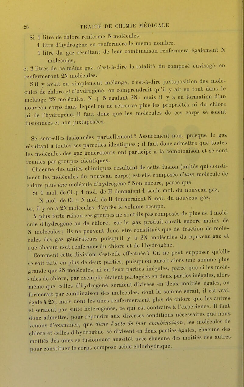 Si 1 litre de chlore renferme N molécules, 1 litre d'hydrogène en renfermera le même nombre. 1 litre du gaz résultant de leur combinaison renfermera également N molécules, et 2 litres de ce même gaz, c'est-à-dire la totalité du composé envisagé, en renfermeront 2N molécules. S'il y avait eu simplement mélange, c'est-à-dire juxtaposition des molé- cules de chlore et d'hydrogène, on comprendrait qu'il y ait en tout dans le mélange 2N molécules. N N égalant 2N ; mais il y a eu formation d'un nouveau corps dans lequel on ne retrouve plus les propriétés ni du chlore ni de l'hydrogène, il faut donc que les molécules de ces corps se soient fusionnées et non juxtaposées. Se sont-elles fusionnées partiellement ? Assurément non, puisque le gaz résultant a toutes ses parcelles identiques ; il faut donc admettre que toutes les molécules des gaz générateurs ont participé à la combinaison et se sont réunies par groupes identiques. Chacune des unités chimiques résultant de cette fusion (unités qui consti- tuent les molécules du nouveau corps) est-elle composée d'une molécule de chlore plus une molécule d'hydrogène ? Non encore, parce que Si 1 mol. de Cl + 1 mol. de H donnaient 1 seule mol. du nouveau gaz, N mol. de Cl + N mol. de H donneraient N mol. du nouveau gaz, or, il y en a molécules, d'après le volume occupé. A plus forte raison ces groupes ne sont-ils pas composés de plus de 1 molé- cule d'hydrogène ou de chlore, car le gaz produit aurait encore moins de N molécules ; ils ne peuvent donc être constitués que de fraction de molé- cules des gaz générateurs puisqu'il y a 2N molécules du nçuveau gaz et que chacun doit renfermer du chlore et de l'hydrogène. Comment cette division s'est-elle effectuée ? On ne peut supposer qu'elle se soit faite en plus de deux parties, puisqu'on aurait alors une somme plus grande que2N molécules, ni en deux parties inégales, parce que si les molé- cules de chlore, par exemple, étaient partagées en deux parties inégales, alors même que celles d'hydrogène seraient divisées en deux moitiés égales, on formerait par combinaison des molécules, dont la somme serait, il est vrai, égale à 2N, mais dont les unes renfermeraient plus de chlore que les autres- et seraient par suite hétérogènes, ce qui est contraire à l'expérience. Il faut donc admettre, pour répondre aux diverses conditions nécessaires que nous- venons d'examiner, que dans Vacte de leur combinaison, les molécules de chlore et celles d'hydrogène se divisent en deux parties égales, chacune des moitiés des unes se fusionnant aussitôt avec chacune des moitiés des autres- pour constituer le corps composé acide chlorhydrique.