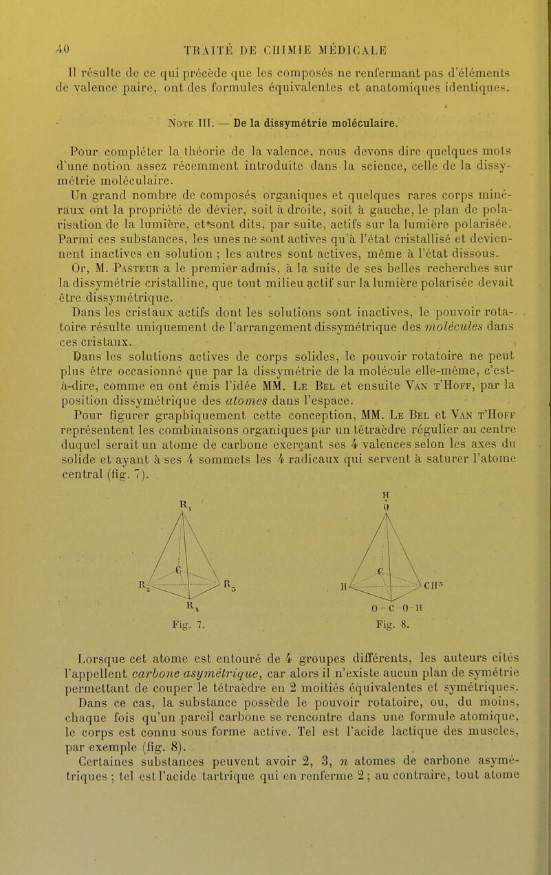 11 résulte de ce qui précède que les composés ne renfermant pas d'éléments de valence paire, ont des formules équivalentes et anatomiques identiques. Note III. — De la dissymétrie moléculaire. Pour compléter la théorie de la valence, nous devons dire quelques mots d'une notion assez récemment introduite dans la science, celle de la dissy- métrie moléculaire. Un grand nombre de composés organiques et quelques rares corps miné- raux ont la propriété de dévier, soit à droite, soit à gauche, le plan de pola- risation de la lumière, et*sont dits, par suite, actifs sur la lumière polarisée. Parmi ces substances, les unes ne sont actives qu'à l'état cristallisé et devien- nent inactives en solution ; les autres sont actives, même à l'état dissous. Or, M. Pasteur a le premier admis, à la suite de ses belles recherches sur la dissymétrie cristalline, que tout milieu actif sur la lumière polarisée devait être dissymétrique. Dans les cristaux actifs dont les solutions sont inactives, le pouvoir rota- toire résulte uniquement de l'arrangement dissymétrique des molécules dans ces cristaux. i Dans les solutions actives de corps solides, le pouvoir rotatoire ne peut plus être occasionné que par la dissymétrie de la molécule elle-même, c'est- à-dire, comme en ont émis l'idée MM. Le Bel et ensuite Van t'Hoff, par la position dissymétrique des atomes dans l'espace. Pour figurer graphiquement cette conception, MM. Le Bel et Van t'Hoff représentent les combinaisons organiques par un tétraèdre régulier au centre duquel serait un atome de carbone exerçant ses 4 valences selon les axes du solide et ayant à ses 4 sommets les 4 radicaux qui servent à saturer l'atome central (fig. 7). Lorsque cet atome est entouré de 4 groupes différents, les auteurs cités l'appellent carbone asymétrique, car alors il n'existe aucun plan de symétrie permettant de couper le tétraèdre en 2 moitiés équivalentes et symétriques. Dans ce cas, la substance possède le pouvoir rotatoire, ou, du moins, chaque fois qu'un pareil carbone se rencontre dans une formule atomique, le corps est connu sous forme active. Tel est l'acide lactique des muscles, par exemple (fig. 8). Certaines substances peuvent avoir 2, 3, n atomes de carbone asymé- triques ; tel est l'acide tartrique qui en renferme 2; au contraire, tout atome