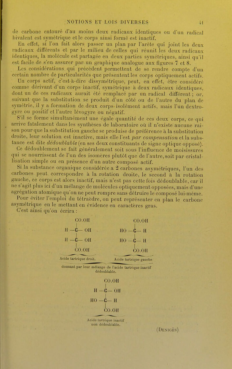 de carbone entouré d'au moins deux radicaux identiques ou d'un radical l)ivalent est symétrique et le corps ainsi formé est inactif. En effet, si l'on fait alors passer un plan par l'arête qui joint les deux radicaux différents et par le milieu de celles qui réunit les deux radicaux identiques, la molécule est partagée en deux parties symétriques, ainsi qu'il est facile de s'en assurer par-un graphique analogue aux figures 7 et 8. Les considérations qui précèdent permettent de se rendre compte d'un certain nombre de particularités que présentent les corps optiquement actifs. Un corps actif, c'est-à-dire dissymétrique, peut, en effet, être considéré comme dérivant d'un corps inactif, symétrique à deux radicaux identiques, dont un de ces radicaux aurait été remplacé par un radical différent ; or, suivant que la substitution se produit d'un côté ou de l'autre du plan de symétrie, il y a formation de deux corps isolément actifs, mais l'un dextro- gyre ou positif et l'autre lévogyre ou négatif. S'il se forme simultanément une égale quantité de ces deux corps, ce qui arrive fatalement dans les synthèses de laboratoire où il n'existe aucune rai- son pour que la substitution gauche se produise de préférence à la substitution droite, leur solution est inactive, mais elle l'est joar compensation et la. subs- tance est dite dédoublable (en ses deux constituants de signe optique opposé). Ce dédoublement se fait généralement soit sous l'influence de moisissures qui se nourrissent de l'un des isomères plutôt que de l'autre, soit par cristal- lisation simple ou en présence d'un autre composé actif. Si la substance organique considérée a 2 carbones asymétriques, l'un des carbones peut, correspondre à la rotation droite, le second à la rotation gauche, ce corps est alors inactif, mais n'est pas cette fois dédoublable, car il ne s'agit plus ici d'un mélange de molécules optiquement opposées, mais d'une agrégation atomique qu'on ne peut rompre sans détruire le composé lui-même. Pour éviter l'emploi du tétraèdre, on peut i-eprésenter en plan le carbone asymétrique en le mettant eu évidence en caractères gras. C'est ainsi qu'on écrira : co.on CO.OII II _c- 011 HO -C— H I 1 II —C— 011 IIO —c— H I I CO.OII CO.OII Acide tartrique droit. Acide tartrique gauclio donnant par leur mélange de l'acide larlrique inactif dédoublable. CO.OH I II _c_ 011 I IIO —c— Il I CO.OII Acido tartrique iriactif non dédoublable. (Denigès)