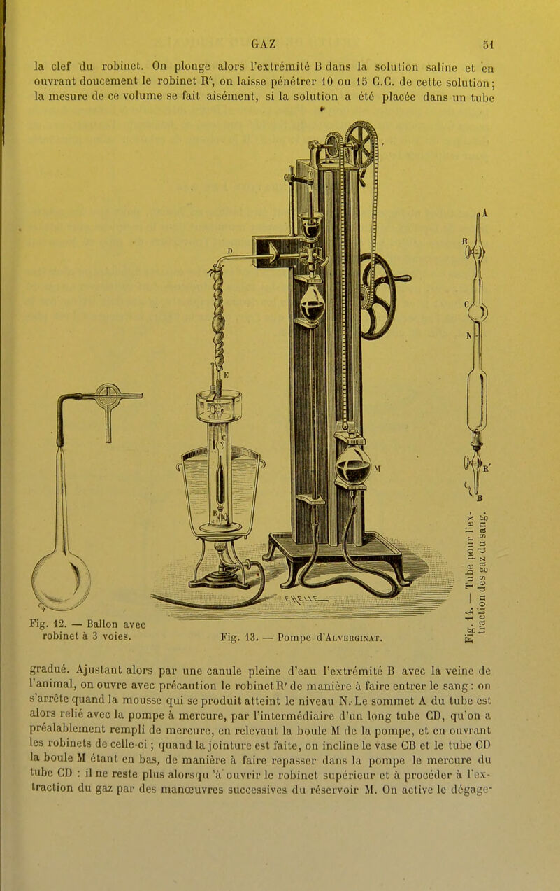 la clef du robinet. On plonge alors l'extrémité B clans la solution saline et en ouvi-ant doucement le robinet R'-, on laisse pénétrer 10 ou 15 G.G. de cette solution; la mesure de ce volume se fait aisément, si la solution a été placée dans un tube gradué. Ajustant alors par une canule pleine d'eau l'extrémité B avec la veine de l'animal, on ouvre avec précaution le robinetR'de manière à faire entrer le sang: on s'arrête quand la mousse qui se produit atteint le niveau N. Le sommet A du tube est alors relié avec la pompe à mercure, par l'intermédiaire d'un long tube GD, qu'on a préalablement rempli de mercure, en relevant la boule M de la pompe, et en ouvrant les robinets de celle-ci ; quand la jointure est faite, on incline le Vase GB et le tube CD la boule M étant en bas, do manière à faire repasser dans la pompe le mercure du tube GD : il ne reste plus alorsqu 'ù'ouvrir le robinet supérieur et à procéder à l'ex- traction du gaz par des manœuvres successives du réservoir M. On active le dégage-