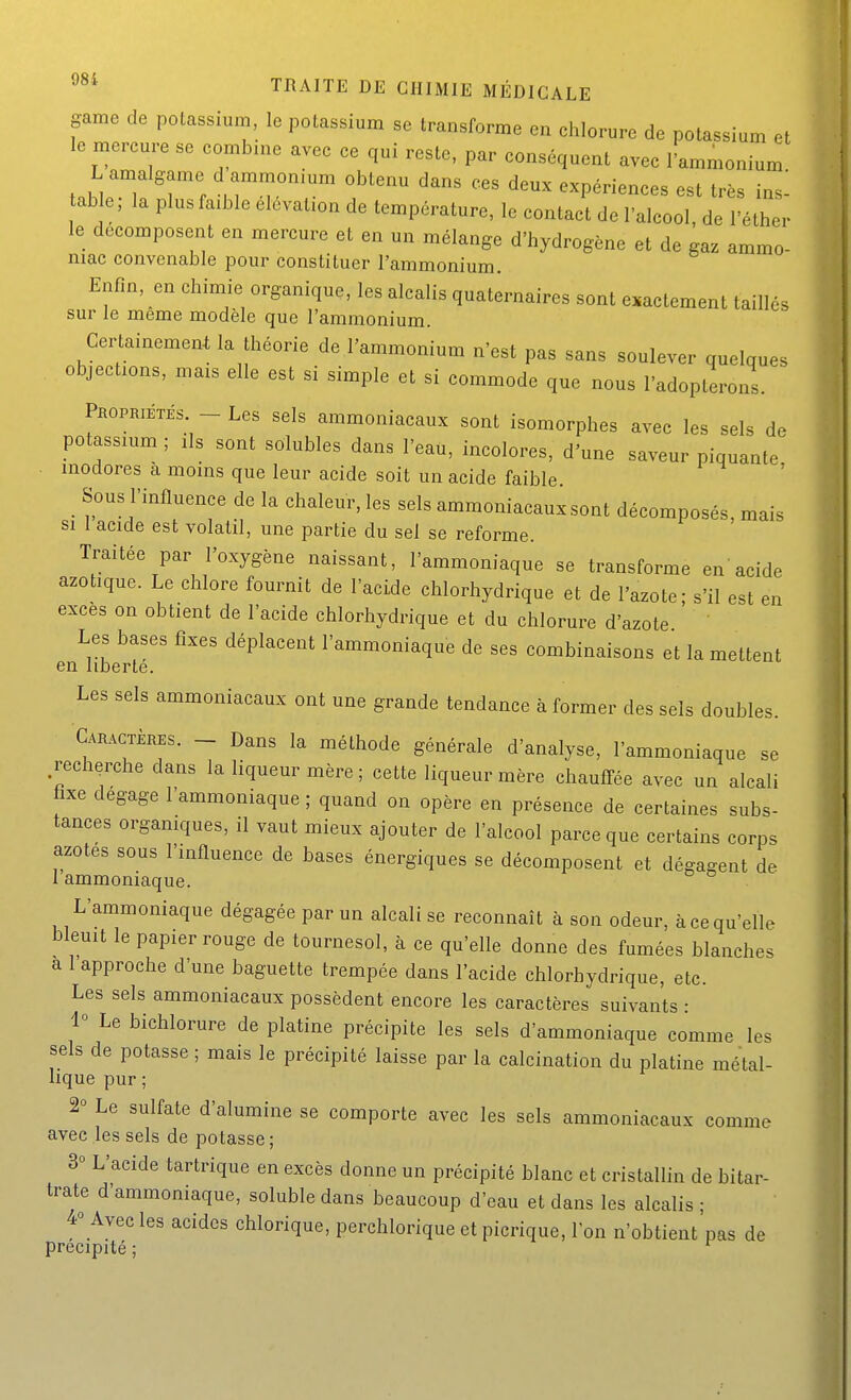 game de polassium, le potassium se transforme en chlorure de potassium et le mercure se combine avec ce qui reste, par conséquent avec l'ammonium L amalgame d ammonium obtenu dans ces deux expériences est très insi table, la plus faible élévation de température, le contact de l'alcool, de l'éther le décomposent en mercure et en un mélange d'hydrogène et de gaz ammo- niac convenable pour constituer l'ammonium. Enfin, en chimie organique, les alcalis quaternaires sont exactement taillés sur le même modèle que l'ammonium. Certainement la théorie de l'ammonium n'est pas sans soulever quelques objections, mais elle est si simple et si commode que nous l'adopterons. Pkopriétés - Les sels ammoniacaux sont isomorphes avec les sels de potassium ; ils sont solubles dans l'eau, incolores, d'une saveur piquante . inodores à moins que leur acide soit un acide faible Sous l'influence de la chaleur, les sels ammoniacaux sont décomposés, mais si 1 acide est volatil, une partie du sel se reforme. Traitée par l'oxygène naissant, l'ammoniaque se transforme en'acide azotique. Le chlore fournit de l'acide chlorhydrique et de l'azote; s'il est en excès on obtient de l'acide chlorhydrique et du chlorure d'azote Les bases fixes déplacent l'ammoniaque de ses combinaisons et la mettent en liberté. Les sels ammoniacaux ont une grande tendance à former des sels doubles. Caractères. - Dans la méthode générale d'analyse, l'ammoniaque se .recherche dans la liqueur mère ; cette liqueur mère chaufTée avec un alcali faxe dégage l'ammoniaque ; quand on opère en présence de certaines subs- tances organiques, il vaut mieux ajouter de l'alcool parce que certains corps azotes sous l'influence de bases énergiques se décomposent et dégagent de 1 ammoniaque. L'ammoniaque dégagée par un alcali se reconnaît à son odeur, à ce qu'elle bleuit le papier rouge de tournesol, à ce qu'elle donne des fumées blanches a 1 approche d'une baguette trempée dans l'acide chlorhydrique, etc. Les sels ammoniacaux possèdent encore les caractères suivants : 1° Le bichlorure de platine précipite les sels d'ammoniaque comme les sels de potasse ; mais le précipité laisse par la calcination du platine métal- lique pur ; 2° Le sulfate d'alumine se comporte avec les sels ammoniacaux comme avec les sels de potasse; 3° L'acide tartrique en excès donne un précipité blanc et cristallin de bitar- trate d'ammoniaque, soluble dans beaucoup d'eau et dans les alcalis • 4° Avec les acides chlorique, perchlorique et picrique, Ion n'obtient'pas de précipité ;