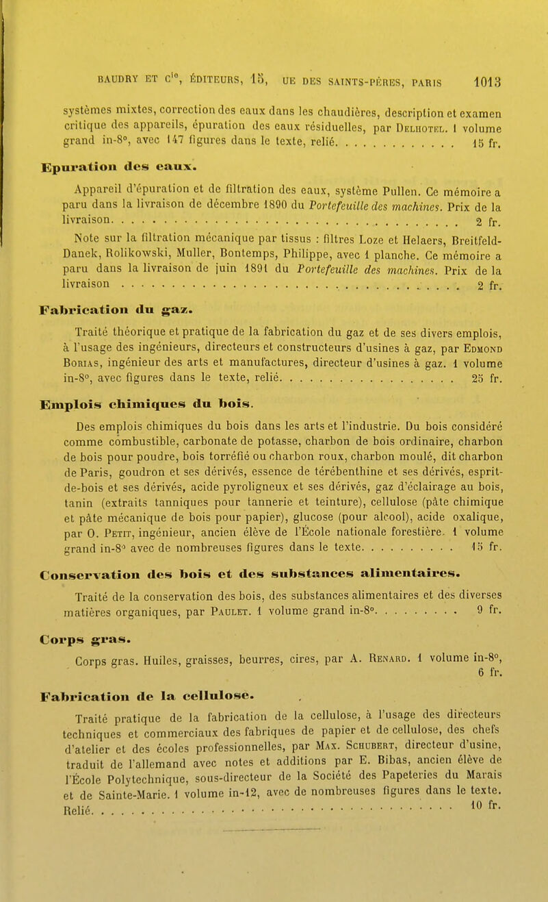 systèmes mixtes, correction des eaux dans les chaudières, description et examen critique des appareils, épuration des eaux résiduelles, par Deliiotel. 1 volume grand in-S», avec 147 (igures dans le texte, relié 15 fr. Epuration des eaux. Appareil d'épuration et de filtration des eaux, système Pullen. Ce mémoire a paru dans la livraison de décembre 1890 du Portefeuille des machines. Prix de la livraison 2 fr. Note sur la filtration mécanique par tissus : filtres Loze et Helaers, Breitfeld- Danek, Rolikowski, Muller, Bontemps, Philippe, avec 1 planche. Ce mémoire a paru dans la livraison de juin 1891 du Portefeuille des machines. Prix de la livraison 2 fr. Fabrication du gaz. Traité théorique et pratique de la fabrication du gaz et de ses divers emplois, à l'usage des ingénieurs, directeurs et constructeurs d'usines à gaz, par Edmond BoRUS, ingénieur des arts et manufactures, directeur d'usines à gaz. 1 volume in-S, avec figures dans le texte, relié 25 fr. Emplois chimiques du bois. Des emplois chimiques du bois dans les arts et l'industrie. Du bois considéré comme combustible, carbonate de potasse, charbon de bois ordinaire, charbon de bois pour poudre, bois torréfié ou charbon roux, charbon moulé, dit charbon de Paris, goudron et ses dérivés, essence de térébenthine et ses dérivés, esprit- de-bois et ses dérivés, acide pyrohgneux et ses dérivés, gaz d'éclairage au bois, tanin (extraits tanniques pour tannerie et teinture), cellulose (pâte chimique et pâte mécanique de bois pour papier), glucose (pour alcool), acide oxalique, par 0. Petit, ingénieur, ancien élève de l'École nationale forestière, 1 volume grand in-8'^ avec de nombreuses figures dans le texte 15 fr. Conservation des bois et des substances alimentaires. Traité de la conservation des bois, des substances alimentaires et des diverses matières organiques, par Paulet. 1 volume grand in-8<> 9 fr. Corps gras. Corps gras. Huiles, graisses, beurres, cires, par A. Renard. 1 volume in-8°, 6 fr. Fabrication de la cellulose. Traité pratique de la fabrication de la cellulose, à l'usage des directeurs techniques et commerciaux des fabriques de papier et de cellulose, des chefs d'atelier et des écoles professionnelles, par Max. Schubert, directeur d'usine, traduit de l'allemand avec notes et additions par E. Bibas, ancien élève de rÉcole Polytechnique, sous-directeur de la Société des Papeteries du Marais et de Sainte-Marie 1 volume in-12, avec de nombreuses figures dans le texte. Relié ' •••• 10