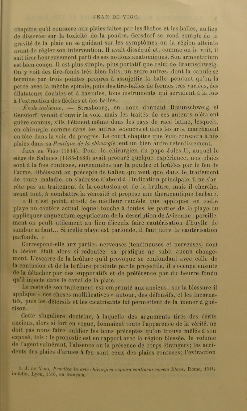 JEAN DE Y IG 0. chapitre qu’il consacre aux plaies faites par lesllèchcs et les balles, au lieu de disserter sur la toxicité de la poudre, Gersdorf se rend compte de la gravité de la plaie en se guidant sur les symptômes ou la région atteinte avant de régler son intervention. Il avait disséqué et, comme on le voit, il sait tirer heureusement parti de ses notions anatomiques. Son armentarium est bien conçu. Il est plus simple, plus portatif que celui de Braunschweig. On y voit des tire-fonds très bien faits, un entre autres, dont la canule se termine par trois pointes propres il assujettir la balle pendant qu’on la perce avec la mèche spirale, puis des tire-balles de formes très variées, des dilatateurs doubles et à bascules, tous instruments qui servaient à la fois à l’extraction des flèches et des balles. École italienne. — Strasbourg, en nous donnant Braunschweig et Gersdorf, venait d’ouvrir la voie, mais les traités de ces auteurs n’étaient guère connus, s'ils l’étaient même dans les pays de race latine, lesquels, en chirurgie comme dans les autres sciences et dans les arts, marchaient en tête dans la voie du progrès. Le court chapitre que Vigo consacra à nos plaies dans sa Pratique de la chirurgie1 eut un bien autre retentissement. Jean de Vigo (loti). Pour le chirurgien du pape Jules II, auquel le siège de Saluces ( 1 -185-1486) avait procuré quelque expérience, nos plaies sont à la fois contuses, envenimées par la poudre et brûlées par le feu de l’arme. Obéissant au précepte de Galien qui veut que dans le traitement de toute maladie, on s’adresse d’abord à l’indication principale, il ne s’ar- rête pas au traitement de la contusion et de la brûlure, mais il cherche, avant tout, à combattre la vénosité et propose une thérapeutique barbare. « Il n’est point, dit-il, de meilleur remède que appliquer en icelle playe un cautère actual lequel touche à toutes les parties de la playe ou applicquer unguentum egyptiacum delà description de Avicenne : pareille- ment on peult utilement au lieu d’iceulx faire cautérisation d’huylle de sambuc ardant... Si icelle playe est parfonde, il faut faire la cautérisation parfonde. » Correspond-elle aux parties nerveuses (tendineuses et nerveuses) don! la lésion était alors si redoutée, sa pratique ne subit aucun change- ment. L’escarre de la brûlure qu’il provoque se confondant avec celle de la contusion et de la brûlure produite par le projectile, il s’occupe ensuite de la détacher par des suppuratifs et de préférence par du beurre fondu qu'il injecte dans le canal de la plaie. Le reste de son traitement est emprunté aux anciens : sur la blessure il applique « des choses mollificatives » autour, des défensifs, et les incarna- tifs, puis les détersifs et les cicatrisants lui permettent de la mener à gué- rison. Cette singulière doctrine, à laquelle des arguments tirés des écrits anciens, alors si fort en vogue, donnaient toute l’apparence de la vérité, ne doit pas nous faire oublier les bons préceptes qu’on trouve mêlés son exposé, tels : le pronostic est en rapport avec la région blessée, le volume de l’agentvulnérant, l’absence ou la présence de corps étrangers; les acci- dents des plaies d’armes à feu sont ceux des plaies contuses; l’extraction 1. J. de Vigo, Praclica in arte chirurgica copiosa continens novem litji'os. Rome, 1514, in-folio. Lyon, 1516, en français.