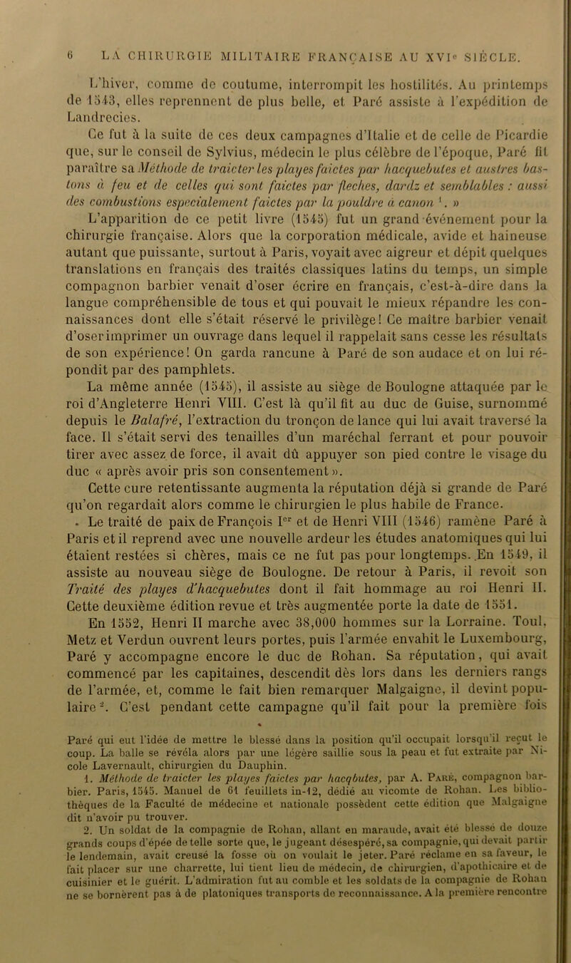 L’hiver, comme de coutume, interrompit les hostilités. Au printemps de 1543, elles reprennent de plus belle, et Paré assiste à l’expédition de Landrecies. Ce fut à la suite de ces deux campagnes d’Italie et de celle de Picardie que, sur le conseil de Sylvius, médecin le plus célèbre de l’époque, Paré lit paraître sa Méthode de traicter les play es faides par hacquebules et auslres bas- ions à feu et de celles qui sont fdictes par fléchés, dardz et semblables : aussi des combustions especialement f aides par la pouldre à canon 1. » L’apparition de ce petit livre (1545) fut un grand événement pour la chirurgie française. Alors que la corporation médicale, avide et haineuse autant que puissante, surtout à Paris, voyait avec aigreur et dépit quelques translations en français des traités classiques latins du temps, un simple compagnon barbier venait d’oser écrire en français, c’est-à-dire dans la langue compréhensible de tous et qui pouvait le mieux répandre les con- naissances dont elle s’était réservé le privilège! Ce maître barbier venait d’oser imprimer un ouvrage dans lequel il rappelait sans cesse les résultats de son expérience! On garda rancune à Paré de son audace et on lui ré- pondit par des pamphlets. La même année (1545), il assiste au siège de Boulogne attaquée par le roi d’Angleterre Henri VIII. C’est là qu’il fit au duc de Guise, surnommé depuis le Balafré, l’extraction du tronçon de lance qui lui avait traversé la face. Il s’était servi des tenailles d’un maréchal ferrant et pour pouvoir tirer avec assez de force, il avait dû appuyer son pied contre le visage du duc « après avoir pris son consentement». Cette cure retentissante augmenta la réputation déjà si grande de Paré qu’on regardait alors comme le chirurgien le plus habile de France. . Le traité de paix de François Ier et de Henri VIII (1546) ramène Paré à Paris et il reprend avec une nouvelle ardeur les études anatomiques qui lui étaient restées si chères, mais ce ne fut pas pour longtemps. En 1549, il assiste au nouveau siège de Boulogne. De retour à Paris, il revoit son Traité des playes d'kacquebutes dont il fait hommage au roi Henri II. Cette deuxième édition revue et très augmentée porte la date de 1551. En 1552, Henri II marche avec 38,000 hommes sur la Lorraine. Toul, Metz et Verdun ouvrent leurs portes, puis l’armée envahit le Luxembourg, Paré y accompagne encore le duc de Rohan. Sa réputation, qui avait commencé par les capitaines, descendit dès lors dans les derniers rangs de l’armée, et, comme le fait bien remarquer Malgaigne, il devint popu- laire 2. C’est pendant cette campagne qu’il fait pour la première fois « Paré qui eut l’idée de mettre le blessé dans la position qu’il occupait lorsqu'il reçut le coup. La balle se révéla alors par une légère saillie sous la peau et fut extraite par Ni- cole Lavernault, chirurgien du Dauphin. 1. Méthode de traicter les playes faicles par hacqbutes, par A. Paré, compagnon bar- bier. Paris, 1545. Manuel de 61 feuillets in-12, dédié au vicomte de Rohan. Les biblio- thèques de la Faculté de médecine et nationale possèdent cette édition que Malgaigne dit n’avoir pu trouver. 2. Un soldat de la compagnie de Rohan, allant en maraude, avait été blessé de douze grands coups d’épée de telle sorte que, le jugeant désespéré, sa compagnie, qui devait partir le lendemain, avait creusé la fosse où on voulait le jeter. Paré réclame en sa laveur, le fait placer sur une charrette, lui tient lieu de médecin, de chirurgien, d’apothicaire et de cuisinier et le guérit. L’admiration fut au comble et les soldats de la compagnie de Rohau ne se bornèrent pas à de platoniques transports de reconnaissance. A la première rencontre