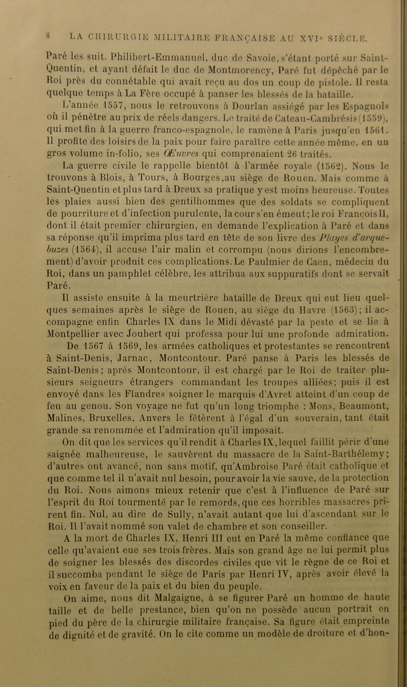 Paré les suit. Philibert-Emmanuel, duc de Savoie, s’étant porté sur Saint- Quentin, et ayant défait le duc de Montmorency, Paré fut dépêché par le Roi près du connétable qui avait reçu au dos un coup de pistole. 11 resta quelque temps à La Fère occupé à panser les blessés de la bataille. L’année 1557, nous le retrouvons à Dourlan assiégé par les Espagnols où il pénètre au prix de réels dangers. Le traité de Cateau-Cambrésis(1559), qui met fin à la guerre franco-espagnole, le ramène à Paris jusqu’en 1561. Il profite des loisirs de la paix pour faire paraître cette année môme, en un gros volume in-folio, ses Œuvres qui comprenaient 26 traités. La guerre civile le rappelle bientôt à l’armée royale (1562). Nous le trouvons à Blois, à Tours, à Bourges,au siège de Rouen. Mais comme à Saint-Quentin et plus tard à Dreux sa pratique y est moins heureuse. Toutes les plaies aussi bien des gentiihommes que des soldats se compliquent de pourriture et d’infection purulente, la cour s’en émeut; le roi François!!, dont il était premier chirurgien, en demande l’explication à Paré et dans sa réponse qu’il imprima plus tard en tête de son livre des Playes d'arque- buzes (1564), il accuse l’air malin et corrompu (nous dirions l’encombre- ment) d’avoir produit ces complications. Le Paulmier de Caen, médecin du Roi, dans un pamphlet célèbre, les attribua aux suppuratifs dont se servait Paré. Il assiste ensuite à la meurtrière bataille de Dreux qui eut lieu quel- ques semaines après le siège de Rouen, au siège du Havre (1563); il ac- compagne enfin Charles IX. dans le Midi dévasté par la peste et se lie à Montpellier avec Joubert qui professa pour lui une profonde admiration. De 1567 à 1569, les armées catholiques et protestantes se rencontrent à Saint-Denis, Jarnac, Montcontour. Paré panse à Paris les blessés de Saint-Denis; après Montcontour, il est chargé par le Roi de traiter plu- sieurs seigneurs étrangers commandant les troupes alliées; puis il est envoyé dans les Flandres soigner le marquis d’Avret atteint d’un coup de feu au genou. Son voyage ne fut qu’un long triomphe : Mons, Beaumont, Malines, Bruxelles, Anvers le fêtèrent à l’égal d’un souverain, tant était grande sa renommée et l’admiration qu’il imposait. On dit que les services qu’il rendit à Charles IX, lequel faillit périr d'une saignée malheureuse, le sauvèrent du massacre de la Saint-Barthélemy ; d’autres ont avancé, non sans motif, qu’Ambroise Paré était catholique et que comme tel il n’avait nul besoin, pour avoir la vie sauve, de la protection du Roi. Nous aimons mieux retenir que c’est à l’influence de Paré sur l’esprit du Roi tourmenté par le remords, que ces horribles massacres pri- rent fin. Nul, au dire de Sully, n’avait autant que lui d’ascendant sur le Roi. Il l’avait nommé son valet de chambre et son conseiller. A la mort de Charles IX, Henri III eut en Paré la même confiance que celle qu’avaient eue ses trois frères. Mais son grand âge ne lui permit plus de soigner les blessés des discordes civiles que vit le règne de ce Roi et il succomba pendant le siège de Paris par Henri IV, après avoir élevé la voix en faveur de la paix et du bien du peuple. On aime, nous dit Malgaigne, à se figurer Paré un homme de haute taille et de belle prestance, bien qu’on ne possède aucun portrait en pied du père de la chirurgie militaire française. Sa figure était empreinte de dignité et de gravité. On le cite comme un modèle de droiture et d’hon-