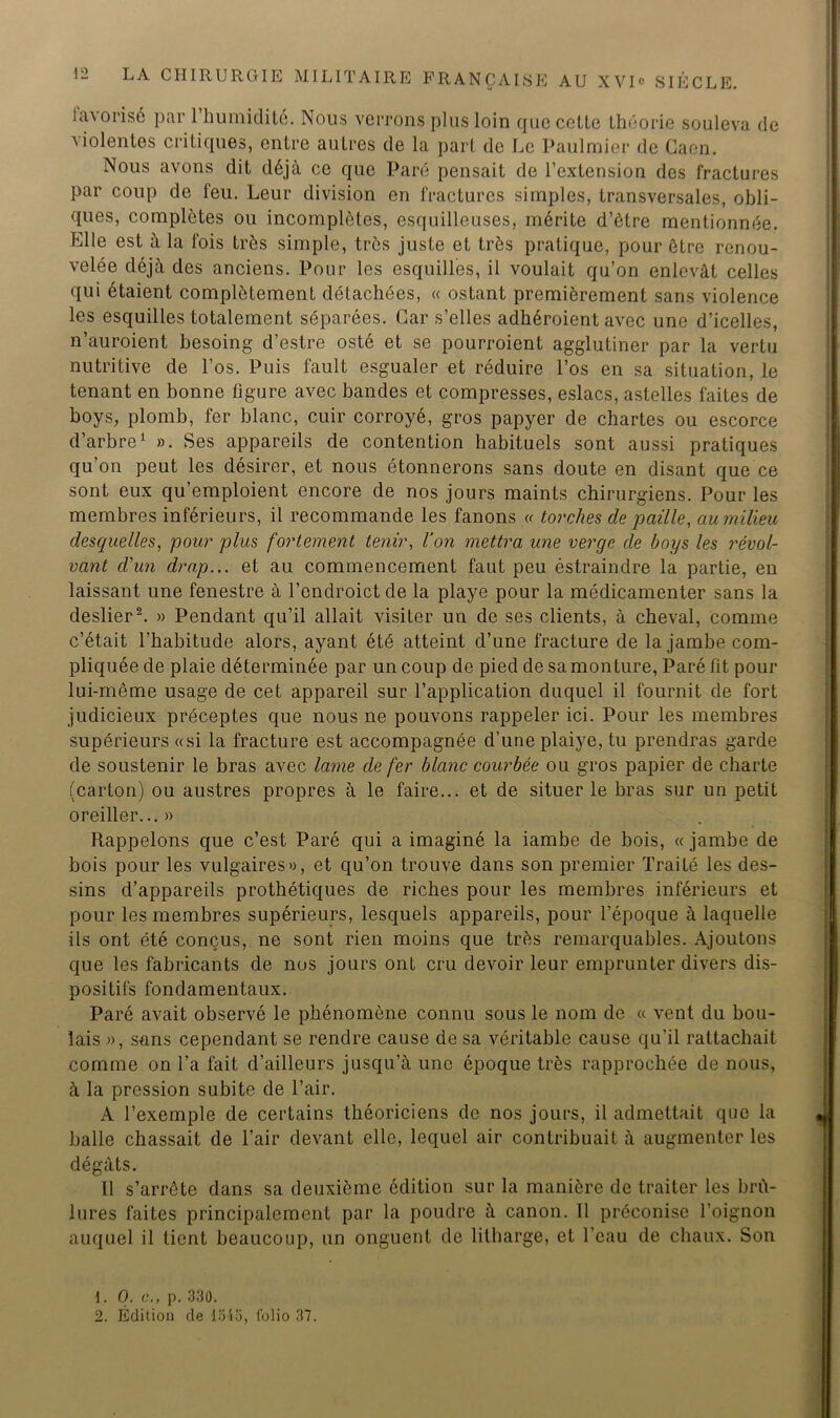 FRANÇAISE AU XVIo SIÈCLE. favorisé par 1 humidité. Nous verrons plus loin que colle théorie souleva de violentes critiques, entre autres de la part de Le Paulmier de Caen. Nous avons dit déjà ce que Paré pensait de l’extension des fractures par coup de feu. Leur division en fractures simples, transversales, obli- ques, complètes ou incomplètes, esquilleuses, mérite d’ôtre mentionnée. Elle est à la fois très simple, très juste et très pratique, pour être renou- velée déjà des anciens. Pour les esquilles, il voulait qu’on enlevât celles qui étaient complètement détachées, « estant premièrement sans violence les esquilles totalement séparées. Car s’elles adhéroient avec une d’icelles, n’auroient hesoing d’estre osté et se pourroient agglutiner par la vertu nutritive de l’os. Puis fault esgualer et réduire l’os en sa situation, le tenant en bonne figure avec bandes et compresses, eslacs, astelles faites de boys, plomb, fer blanc, cuir corroyé, gros papyer de chartes ou escorce d’arbre1 ». Ses appareils de contention habituels sont aussi pratiques qu’on peut les désirer, et nous étonnerons sans doute en disant que ce sont eux qu’emploient encore de nos jours maints chirurgiens. Pour les membres inférieurs, il recommande les fanons « torches de paille, au milieu desquelles, pour plus fortement tenir, l’on mettra une verge de boys les révol- vant d’un drap... et au commencement faut peu éstraindre la partie, en laissant une fenestre à l’endroict de la playe pour la médicamenter sans la deslier2. » Pendant qu’il allait visiter un de ses clients, à cheval, comme c’était l’habitude alors, ayant été atteint d’une fracture de la jambe com- pliquée de plaie déterminée par un coup de pied de sa monture, Paré fit pour lui-même usage de cet appareil sur l’application duquel il fournit de fort judicieux préceptes que nous ne pouvons rappeler ici. Pour les membres supérieurs «si la fracture est accompagnée d’une plaiye, tu prendras garde de soustenir le bras avec lame de fer blanc courbée ou gros papier de charte (carton) ou austres propres à le faire... et de situer le bras sur un petit oreiller...» Rappelons que c’est Paré qui a imaginé la iambe de bois, « jambe de bois pour les vulgaires», et qu’on trouve dans son premier Traité les des- sins d’appareils prothétiques de riches pour les membres inférieurs et pour les membres supérieurs, lesquels appareils, pour l’époque à laquelle ils ont été conçus, ne sont rien moins que très remarquables. Ajoutons que les fabricants de nos jours ont cru devoir leur emprunter divers dis- positifs fondamentaux. Paré avait observé le phénomène connu sous le nom de « vent du bou- lais », sans cependant se rendre cause de sa véritable cause qu’il rattachait comme on l’a fait d’ailleurs jusqu’à une époque très rapprochée de nous, à la pression subite de l’air. A l’exemple de certains théoriciens de nos jours, il admettait que la balle chassait de l’air devant elle, lequel air contribuait à augmenter les 11 s’arrête dans sa deuxième édition sur la manière de traiter les brû- lures faites principalement par la poudre à canon. 11 préconise l’oignon auquel il tient beaucoup, un onguent de litharge, et l’eau de chaux. Son 1. O. c., p. 330. 2. Édition de 1545, folio 37.