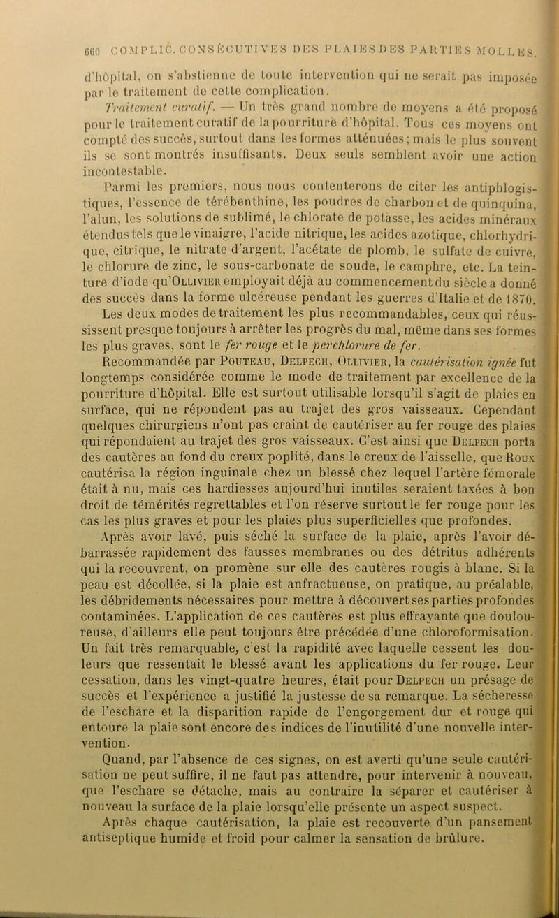 d’hôpital, on s’abstienne de tonte intervention qui ne serait pas imposée par le traitement de cette complication. Traitement curatif. — Un très grand nombre de moyens a été proposé pour le traitement curatif de la pourriture d’hôpital. Tous ces moyens ont compté des succès, surtout dans les formes atténuées ; mais le plus souvent ils se sont montrés insuffisants. Deux seuls semblent avoir une action incontestable. Parmi les premiers, nous nous contenterons de citer les antiphlogis- tiques, l’essence de térébenthine, les poudres de charbon et de quinquina, l’alun, les solutions de sublimé, le chlorate de potasse, les acides minéraux étendus tels que le vinaigre, l’acide nitrique, les acides azotique, chlorhydri- que, citrique, le nitrate d’argent, l’acétate de plomb, le sulfate de cuivre, le chlorure de zinc, le sous-carbonate de soude, le camphre, etc. La tein- ture d’iode qu’ÛLLiviER employait déjà au commencement du siècle a donné des succès dans la forme ulcéreuse pendant les guerres d’Italie et de 1870. Les deux modes de traitement les plus recommandables, ceux qui réus- sissent presque toujours à arrêter les progrès du mal, môme dans ses formes les plus graves, sont le fer rouge et le perchlorure de fer. Recommandée par Pouteau, Delpech, Ollivier, la cautérisation ignée fut longtemps considérée comme le mode de traitement par excellence de la pourriture d’hôpital. Elle est surtout utilisable lorsqu’il s’agit de plaies en surface, qui ne répondent pas au trajet des gros vaisseaux. Cependant quelques chirurgiens n’ont pas craint de cautériser au fer rouge des plaies qui répondaient au trajet des gros vaisseaux. C’est ainsi que Delpech porta des cautères au fond du creux poplité, dans le creux de l’aisselle, que Roux cautérisa la région inguinale chez un blessé chez lequel l’artère fémorale était à nu, mais ces hardiesses aujourd’hui inutiles seraient taxées à bon droit de témérités regrettables et l’on réserve surtout le fer rouge pour les cas les plus graves et pour les plaies plus superficielles que profondes. Après avoir lavé, puis séché la surface de la plaie, après l’avoir dé- barrassée rapidement des fausses membranes ou des détritus adhérents qui la recouvrent, on promène sur elle des cautères rougis à blanc. Si la peau est décollée, si la plaie est anfractueuse, on pratique, au préalable, les débridements nécessaires pour mettre à découvert ses parties profondes contaminées. L’application de ces cautères est plus effrayante que doulou- reuse, d’ailleurs elle peut toujours être précédée d’une chloroformisation. Un fait très remarquable, c’est la rapidité avec laquelle cessent les dou- leurs que ressentait le blessé avant les applications du fer rouge. Leur cessation, dans les vingt-quatre heures, était pour Delpech un présage de succès et l’expérience a justifié la justesse de sa remarque. La sécheresse de l’eschare et la disparition rapide de l’engorgement dur et rouge qui entoure la plaie sont encore des indices de l’inutilité d'une nouvelle inter- vention. Quand, par l’absence de ces signes, on est averti qu’une seule cautéri- sation ne peut suffire, il ne faut pas attendre, pour intervenir à nouveau, que l’eschare se détache, mais au contraire la séparer et cautériser nouveau la surface de la plaie lorsqu’elle présente un aspect suspect. Après chaque cautérisation, la plaie est recouverte d’un pansement antiseptique humide et froid pour calmer la sensation de brûlure.