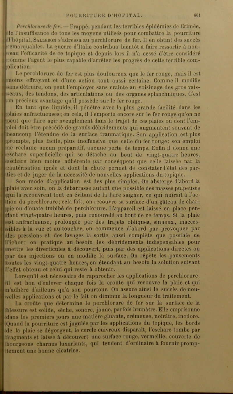 Perchlorure de fer. — Frappé, pendant les terribles épidémies de Grimée, le l’insuffisance de tous les moyens utilisés pour combattre la pourriture l’hôpital, Sallcron s’adressa au perchlorure de fer. il en obtint des succès ’emarquables. La guerre d’Italie contribua bientôt à faire ressortir à nou- veau l’efficacité de ce topique et depuis lors il n’a cessé d’ôlrc considéré lomme l’agent le plus capable d’arrêter les progrès de cette terrible com- Dlication. Le perchlorure de fer est plus douloureux que le fer rouge, mais il est noms effrayant et d’une action tout aussi certaine. Gomme il modifie sans détruire, on peut l'employer sans crainte au voisinage des gros vais- seaux, des tendons, des articulations ou des organes splanchniques. G’cst jn précieux avantage qu’il possède sur le fer rouge. En tant que liquide, il pénètre avec la plus grande facilité dans les haies anfractueuses; en cela, il l’emporte encore sur le fer rouge qu’on ne peut que faire agir aveuglément dans le trajet de ces plaies ou dont l’em- ploi doit être précédé de grands débridements qui augmentent souvent de beaucoup l’étendue de la surface traumatique. Son application est plus prompte, plus facile, plus inoffensive que celle du fer rouge; son emploi ne réclame aucun préparatif, aucune perte de temps. Enfin il donne une îschare superficielle qui se détache au bout de vingt-quatre heures, eschare bien moins adhérente par conséquent que celle laissée par la cautérisation ignée et dont la chute permet de constater l’état des par- ties et de juger de la nécessité de nouvelles applications du topique. Son mode d’application est des plus simples. On absterge d’abord la plaie avec soin, on la débarrasse autant que possible des masses pulpeuses qui la recouvrent tout en évitant de la faire saigner, ce qui nuirait à l’ac- tion du perchlorure; cela fait, on recouvre sa surface d’un gâteau de char- pie ou d’ouate imbibé de perchlorure. L’appareil est laissé en place pen- dant vingt-quatre heures, puis renouvelé au bout de ce temps. Si la plaie est anfractueuse, prolongée par des trajets obliques, sinueux, inacces- sibles à la vue et au toucher, on commence d'ahord par provoquer par des pressions et des lavages la sortie aussi complète que possible de l’ichor; on pratique au besoin les débridements indispensables pour ■mettre les diverticules à découvert, puis par des applications directes ou ;par des injections on en modifie la surface. On répète les pansements toutes les vingt-quatre heures, en étendant au besoin la solution suivant l’effet obtenu et celui qui reste à obtenir. Lorsqu’il est nécessaire de rapprocher les applications de perchlorure, il est bon d’enlever chaque fois la croûte qui recouvre la plaie et qui n’adhère d’ailleurs qu’à son pourtour. On assure ainsi le succès de nou- velles applications et par le fait on diminue la longueur du traitement. La croûte que détermine le perchlorure de fer sur la surface de la blessure est solide, sèche, sonore, jaune, parfois brunâtre. Elle emprisonne dans les premiers jours une malière gluante, crémeuse, noirâtre, inodore. 'Quand la pourriture est jugulée par les applications du topique, les bords de la plaie se dégorgent, le cercle cuivreux disparaît, l’eschare tombe par fragments et laisse à découvert une surface rouge, vermeille, couverte de bourgeons charnus luxuriants, qui tendent d'ordinaire à fournir promp- tement une bonne cicatrice.