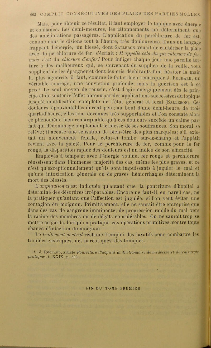 Mais, pour obtenir ce résultat, il faut employer le topique avec énergie et confiance. Les clemi-mesures, les tâtonnements ne déterminent que des améliorations passagères. L’application du perchlorure de fer est, comme nous le disions tout à l’heure, très douloureuse. Dans un langage frappant d’énergie, un blessé, dont Salleron venait de cautériser la plaie avec du perchlorure de fer, s’écriait : Il appelle cela du perchlorure de fer, mais c'est du chlorure d’enfer! Pour infliger chaque jour une pareille tor- ture à des malheureux qui, se souvenant du supplice de la veille, vous supplient de les épargner et dont les cris déchirants font hésiter la main la plus aguerrie, il faut, comme le fait si bien remarquer J. Rochard, un véritable courage, une conviction profonde, mais la guérison est à ce prix1. Le seul moyen de réussir, c’est d’agir énergiquement dès le prin- cipe et de soutenir l’effet obtenu par des applications successives du topique jusqu’à modification complète de l'état général et local (Salleron . Ces douleurs épouvantables durent peu ; au bout d’une demi-heure, de trois quarts d’heure, elles sont devenues très supportables et l’on constate alors ce phénomène bien remarquable qu’à ces douleurs succède un calme par- fait qui dédommage amplement le blessé de ses souffrances. Son moral se relève; il accuse une sensation de bien-être des plus marquées; s’il exis- tait un mouvement fébrile, celui-ci tombe sur-le-champ et l’appétit revient avec la gaieté. Pour le perchlorure de fer, comme pour le fer rouge, la disparilion rapide des douleurs est un indice de son efficacité. Employés à temps et avec l’énergie voulue, fer rouge et perchlorure réussissent dans l’immense majorité des cas, même les plus graves, et ce n’est qu’exceptionnellement qu’ils sont impuissants à juguler le mal et qu’une intoxication générale ou de graves hémorrhagies déterminent la mort des blessés. L'amputation n’est indiquée qu’aatant que la pourriture d’hôpital a déterminé des désordres irréparables. Encore ne faut-il, en pareil cas, ne la pratiquer qu’autant que l’affection est jugulée, si l’on veut éviter une contagion du moignon. Primitivement, elle ne saurait être entreprise que dans des cas de gangrène imminente, de progression rapide du mal vers la racine des membres ou de dégâts considérables. On ne saurait trop se mettre en garde, lorsqu’on pratique ces opérations primitives, contre toute chance d’infection du moignon. Le traitement général réclame l’emploi des laxatifs pour combattre les troubles gastriques, des narcotiques, des toniques. L J. Rociiard, article Pourriture d'hôpital in Dictionnaire de médecine et de chirurgie pratiques, t. XXIX, p. 503. FIN DU TOME PREMIER