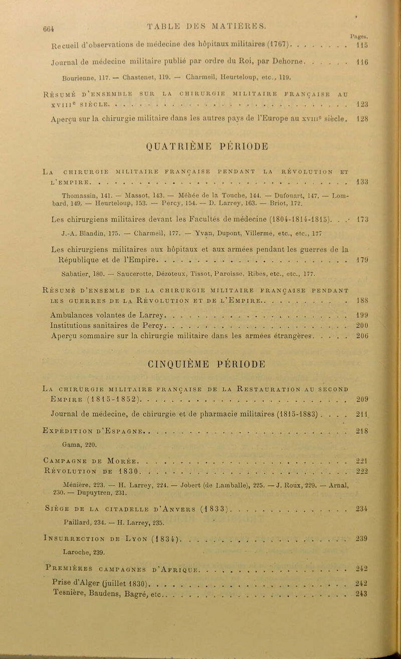 l’uges. Recueil d’observations de médecine des hôpitaux militaires (17(37) M5 Journal de médecine militaire publié par ordre du Roi, par Dehorne MG Bourienne, 117.— Chastonet, 119. — Charmeil, Heurteloup, etc., 119. Résumé d’ensemble sur la chirurgie militaire française au xviii0 siècle 123 Aperçu sur la chirurgie militaire dans les autres pays de l’Europe au xviii0 siècle. 128 QUATRIÈME PÉRIODE La chirurgie militaire française pendant la révolution et l’empire 133 Thomassin, 141. — Massot, 143. — Méhée de la Touche, 144. — Dufonart, 147. — Lom- bard, 149, — Heurteloup, 153. — Percy, 154. — D. Larrey, 163. — Briot, 172. Les chirurgiens militaires devant les Facultés de médecine (1804-1814-1813). . .• 173 J.-A. Blandin, 175. — Charmeil, 177. — Yvan, Dupont, Villermé, etc., etc., 177 Les chirurgiens militaires aux hôpitaux et aux armées pendant les guerres de la République et de l’Empire 179 Sabatier, 180. — Saucerotte, Dézoteux, Tissot, Paroisse, Ribes, etc., etc., 177. Résumé d’ensemle de la chirurgie militaire française pendant les guerres de la Révolution et de l’Empire 188 Ambulances volantes de Larrey 199 Institutions sanitaires de Percy 200 Aperçu sommaire sur la chirurgie militaire dans les armées étrangères 20(3 CINQUIÈME PÉRIODE La chirurgie militaire française de la Restauration au second Empire ( 1 8 13-1 832) 209 Journal de médecine, de chirurgie et de pharmacie militaires (1813-1883) .... 211 Expédition d’Espagne 218 Gama, 220. Campagne de Morée 221 Révolution de 1830 222 Ménière, 223. — H. Larrey, 224. — Jobert (de Lamballe), 225. —J. Roux, 229. — Arnal, 230. — Dupuytren, 231. Siège de la citadelle d’Anvers (1 833) 234 Paillard, 234. — H. Larrey, 235. Insurrection de Lyon(1834) 239 Laroche, 239. Premières campagnes d’Afrique 242 Prise d’Alger (juillet 1830) 242 Tesnière, Baudens, Bagré, etc 243
