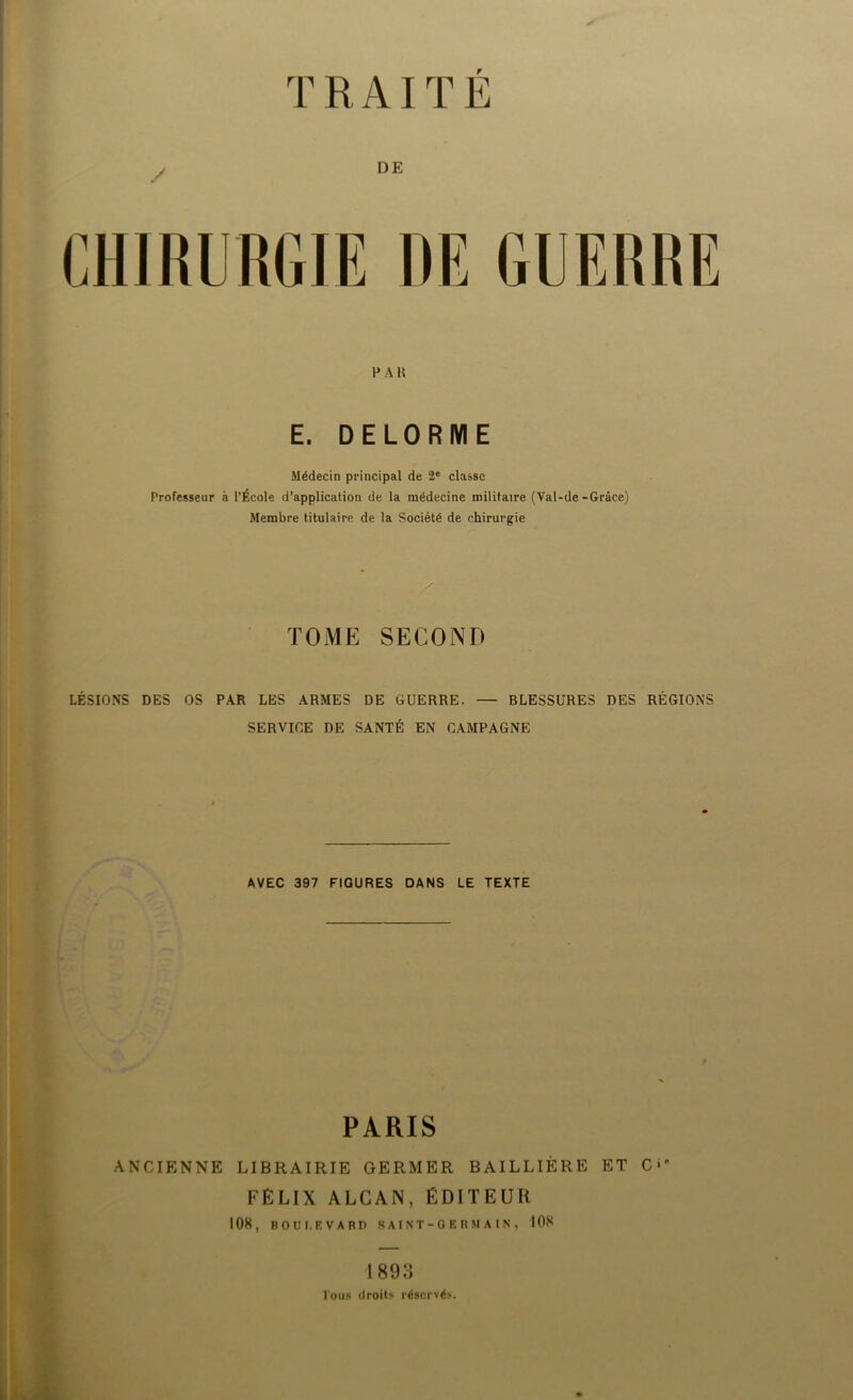 TRAITE / DE CHIRURGIE DE GUERRE P A H E. DELORME Médecin principal de 2e classe Professeur à l'École d’application de la médecine militaire (Val-de-Grâce) Membre titulaire de la Société de chirurgie TOME SECOND LÉSIONS DES OS PAR LES ARMES DE GUERRE. — BLESSURES DES RÉGIONS SERVICE DE SANTÉ EN CAMPAGNE AVEC 397 FIGURES DANS LE TEXTE PARIS ANCIENNE LIBRAIRIE GERMER BAILLIÈRE ET 0^ FÉLIX ALCAN, ÉDITEUR 1 OS, BOULEVARD SAINT-GERMAIN, 108 1893 Tous droits réservés.