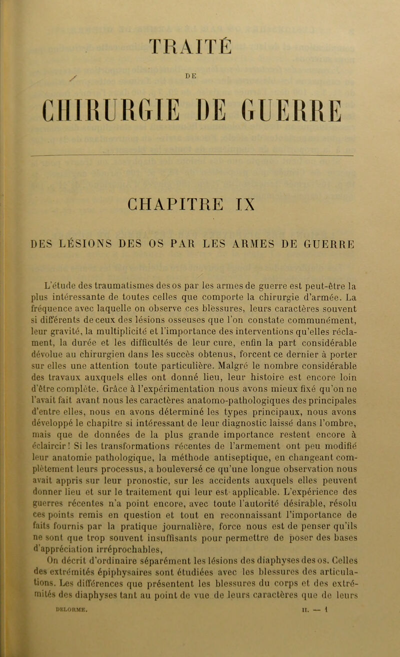 TRAITÉ DE CHAPITRE IX DES LÉSIONS DES OS PAR LES ARMES DE GUERRE L’étude des traumatismes des os par les armes de guerre est peut-être la plus intéressante de toutes celles que comporte la chirurgie d’armée. La fréquence avec laquelle on observe ces blessures, leurs caractères souvent si différents de ceux des lésions osseuses que l’on constate communément, leur gravité, la multiplicité et l’importance des interventions qu’elles récla- ment, la durée et les difficultés de leur cure, enfin la part considérable dévolue au chirurgien dans les succès obtenus, forcent ce dernier à porter sur elles une attention toute particulière. Malgré le nombre considérable des travaux auxquels elles ont donné lieu, leur histoire est encore loin d’être complète. Grâce à l’expérimentation nous avons mieux fixé qu’on ne l’avait fait avant nous les caractères anatomo-pathologiques des principales d’entre elles, nous en avons déterminé les types principaux, nous avons développé le chapitre si intéressant de leur diagnostic laissé dans l’ombre, mais que de données de la plus grande importance restent encore à éclaircir! Si les transformations récentes de l’armement ont peu modifié leur anatomie pathologique, la méthode antiseptique, en changeant com- plètement leurs processus, a bouleversé ce qu’une longue observation nous avait appris sur leur pronostic, sur les accidents auxquels elles peuvent donner lieu et sur le traitement qui leur est applicable. L’expérience des guerres récentes n’a point encore, avec toute l’autorité désirable, résolu ces points remis en question et tout en reconnaissant l’importance de faits fournis par la pratique journalière, force nous est de penser qu’ils ne sont que trop souvent insuffisants pour permettre de poser des bases d’appréciation irréprochables, On décrit d’ordinaire séparément les lésions des diaphyses des os. Celles des extrémités épiphysaires sont étudiées avec les blessures des articula- tions. Les différences que présentent les blessures du corps et des extré- mités des diaphyses tant au point de vue de leurs caractères que de leurs