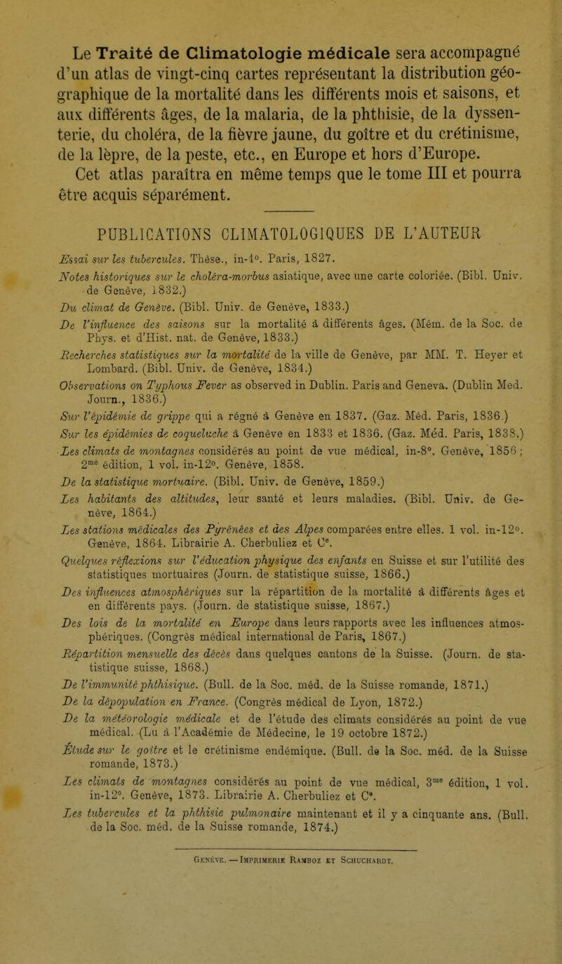Le Traité de Climatologie médicale sera accompagné d'un atlas de vingt-cinq cartes représentant la distribution géo- graphique de la mortalité dans les différents mois et saisons, et aux différents âges, de la malaria, de la phthisie, de la dyssen- terie, du choléra, de la fièvre jaune, du goitre et du crétinisme, de la lèpre, de la peste, etc., en Europe et hors d'Europe. Cet atlas paraîtra en même temps que le tome III et pourra être acquis séparément. PUBLICATIONS CLIMAT0L0G1QUES DE L'AUTEUR Essai sur les tubercules. Thèse., in-l°. Paris, 1827. Notes historiques sur le choléra-morbus asiatique, avec une carte coloriée. (Bibl. Univ. de Genève, 1832.) Du climat de Genève. (Bibl. Univ. de Genève, 1833.) De l'influence des saisons sur la mortalité à différents âges. (Mém. de la Soc. de Phys. et d'Hist. nat. de Genève, 1833.) Recherches statistiques sur la mortalité de la ville de Genève, par MM. T. Heyer et Lombard. (Bibl. Univ. de Genève, 1834.) Observations on Typhons Fever as observed in Dublin. Paris and Geneva. (Dublin Med. Journ., 1836.) Sur l'épidémie de grippe qui a régné à Genève en 1837. (Gaz. Méd. Paris, 1836 ) Sur les épidémies de coqueluche à Genève en 1833 et 1836. (Gaz. Méd. Paris, 1838.) Les climats de montagnes considérés au point de vue médical, in-8°. Genève, 1856 ; 2m0 édition, 1 vol. in-12°. Genève, 1858. De la statistique mortuaire. (Bibl. Univ. de Genève, 1859.) Les habitants des altitudes, leur santé et leurs maladies. (Bibl. Univ. de Ge- nève, 1864.) Les stations médicales des Pyrénées et des Alpes comparées entre elles. 1 vol. in-12°. Genève, 1864. Librairie A. Cherbuliez et 0e. Quelques réflexions sur l'éducation physique des enfants en Suisse et sur l'utilité des statistiques mortuaires (Journ. de statistique suisse, 1866.) Des influences atmosphériques sur la répartition de la mortalité â différents âges et en différents pays. (Journ. de statistique suisse, 1867.) Des lois de la mortalité en Europe dans leurs rapports avec les influences atmos- phériques. (Congrès médical international de Paris, 1867.) Répartition mensuelle des décès dans quelques cantons de la Suisse. (Journ. de sta- tistique suisse, 1868.) De l'immunitéphthisique. (Bull, de la Soc. méd. de la Suisse romande, 1871.) De la dépopulation en France. (Congrès médical de Lyon, 1872.) De la météorologie médicale et de l'étude des climats considérés au point de vue médical. (Lu à l'Académie de Médecine, le 19 octobre 1872.) Élude sur le goitre et le crétinisme endémique. (Bull, de la Soc. méd. de la Suisse romande, 1873.) Les climats de montagnes considérés au point de vue médical, 3m<s édition, 1 vol. in-12°. Genève, 1873. Librairie A. Cherbuliez et C. Les tubercicles et la phthisie pulmonaire maintenant et il y a cinquante ans. (Bull, de la Soc. méd. de la Suisse romande, 1874.) Genève.—Imprimerie Ramboz et Schuchardt.