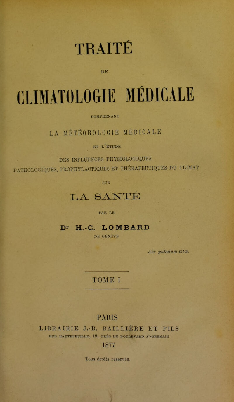 TRAITÉ DE CLIMATOLOGIE MÉDICALE COMPRENANT LA MÉTÉOROLOGIE MÉDICALE ET l'ÉTUDE DES INFLUENCES PHYSIOLOGIQUES PATHOLOGIQUES, PROPHYLACTIQUES ET THÉRAPEUTIQUES DU CLIMAT SUR LA SANTÉ PAR LE Dr H.-C. LOMBARD DE GENÈVE Aër pabtdum vitœ. TOME I PARIS LIBRAIRIE J.-B. BAILLIÈRE ET FILS RUE HAUTEFEUILLE, 10, PRES LE BOULEVARD S'-GEKMAIN 1877 Toua droits réservés.