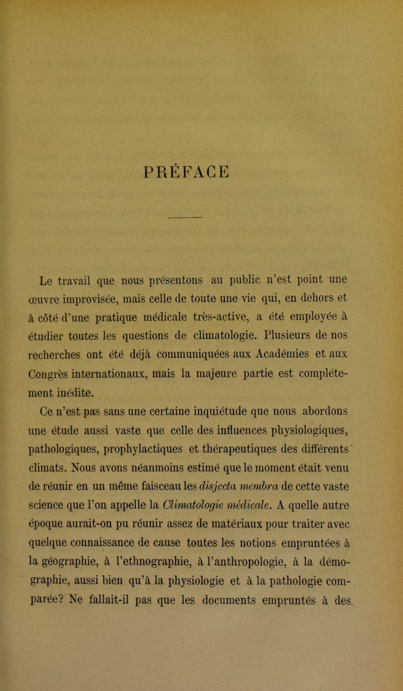 PRÉFACE Le travail que nous présentons au public n'est point une œuvre improvisée, mais celle de toute une vie qui, en dehors et à côté d'une pratique médicale très-active, a été employée à étudier toutes les questions de climatologie. Plusieurs de nos recherches ont été déjà communiquées aux Académies et aux Congrès internationaux, mais la majeure partie est complète- ment inédite. Ce n'est pas sans une certaine inquiétude que nous abordons une étude aussi vaste que celle des influences physiologiques, pathologiques, prophylactiques et thérapeutiques des différents climats. Nous avons néanmoins estimé que le moment était venu de réunir en un même faisceau les disjccta membra de cette vaste science que l'on appelle la Climatologie médicale. A quelle autre époque aurait-on pu réunir assez de matériaux pour traiter avec quelque connaissance de cause toutes les notions empruntées à la géographie, à l'ethnographie, à l'anthropologie, à la démo- graphie, aussi bien qu'à la physiologie et à la pathologie com- parée? Ne fallait-il pas que les documents empruntés à des