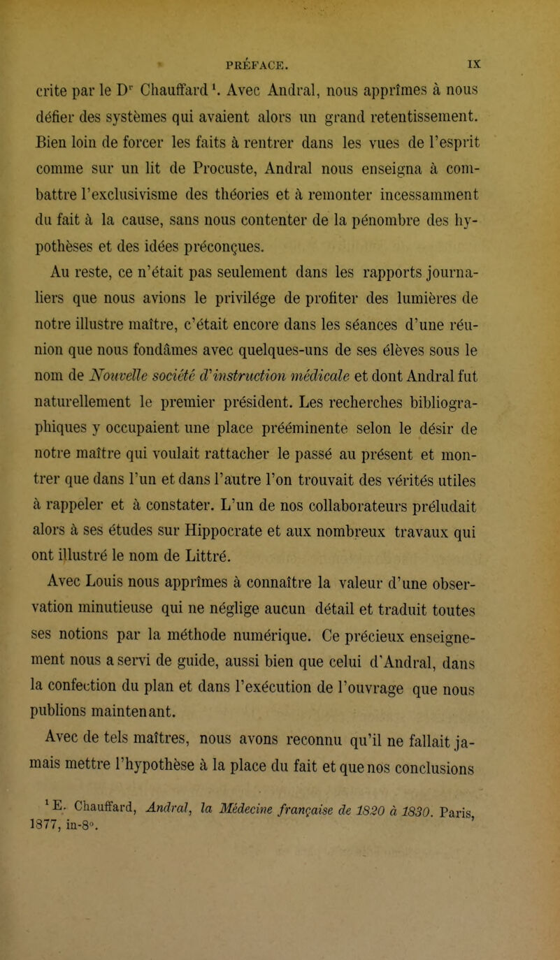 crite par le Dr Chauffard Avec Andral, nous apprîmes à nous défier des systèmes qui avaient alors un grand retentissement. Bien loin de forcer les faits à rentrer dans les vues de l'esprit comme sur un lit de Procuste, Andral nous enseigna à com- battre l'exclusivisme des théories et à remonter incessamment du fait à la cause, sans nous contenter de la pénombre des hy- pothèses et des idées préconçues. Au reste, ce n'était pas seulement dans les rapports journa- liers que nous avions le privilège de profiter des lumières de notre illustre maître, c'était encore dans les séances d'une réu- nion que nous fondâmes avec quelques-uns de ses élèves sous le nom de Nouvelle société oVinstruction médicale et dont Andral fut naturellement le premier président. Les recherches bibliogra- phiques y occupaient une place prééminente selon le désir de notre maître qui voulait rattacher le passé au présent et mon- trer que dans l'un et dans l'autre l'on trouvait des vérités utiles à rappeler et à constater. L'un de nos collaborateurs préludait alors à ses études sur Hippocrate et aux nombreux travaux qui ont illustré le nom de Littré. Avec Louis nous apprîmes à connaître la valeur d'une obser- vation minutieuse qui ne néglige aucun détail et traduit toutes ses notions par la méthode numérique. Ce précieux enseigne- ment nous a servi de guide, aussi bien que celui d'Andral, dans la confection du plan et dans l'exécution de l'ouvrage que nous publions maintenant. Avec de tels maîtres, nous avons reconnu qu'il ne fallait ja- mais mettre l'hypothèse à la place du fait et que nos conclusions 1E. Chauffard, Andral, la Médecine française de 1820 à 1830. Paris 1877, in-8°.