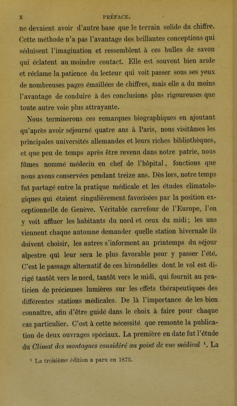 ne devaient avoir d'autre base que le terrain solide du chiffre. Cette méthode n'a pas l'avantage des brillantes conceptions qui séduisent l'imagination et ressemblent à ces bulles de savon qui éclatent au moindre contact. Elle est souvent bien aride et réclame la patience du lecteur qui voit passer sous ses yeux de nombreuses pages émaillées de chiffres, mais elle a du moins l'avantage de conduire à des conclusions plus rigoureuses que toute autre voie plus attrayante. Nous terminerons ces remarques biographiques en ajoutant qu'après avoir séjourné quatre ans à Paris, nous visitâmes les principales universités allemandes et leurs riches bibliothèques, et que peu de temps après être revenu dans notre patrie, nous fûmes nommé médecin en chef de l'hôpital, fonctions que nous avons conservées pendant treize ans. Dès lors, notre temps fut partagé entre la pratique médicale et les études climatolo- giques qui étaient singulièrement favorisées par la position ex- ceptionnelle de Genève. Véritable carrefour de l'Europe, l'on y voit affluer les habitants du nord et ceux du midi ; les uns viennent chaque automne demander quelle station hivernale ils doivent choisir, les autres s'informent au printemps du séjour alpestre qui leur sera le plus favorable pour y passer l'été. C'est le passage alternatif de ces hirondelles dont le vol est di- rigé tantôt vers le nord, tantôt vers le midi, qui fournit au pra- ticien de précieuses lumières sur les effets thérapeutiques des différentes stations médicales. De là l'importance de les bien connaître, afin d'être guidé dans le choix à faire pour chaque cas particulier. C'est à cette nécessité que remonte la publica- tion de deux ouvrages spéciaux. La première en date fut l'étude du Climat des montagnes considéré au point de vue médical \ La 1 La troisième édition a paru en 1873.