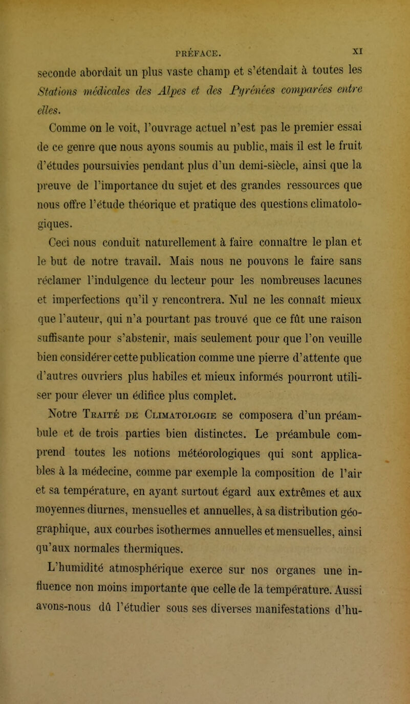 seconde abordait un plus vaste champ et s'étendait à toutes les Stations médicales des Alpes et des Pyrénées comparées entre elles. Comme on le voit, l'ouvrage actuel n'est pas le premier essai de ce genre que nous ayons soumis au public, mais il est le fruit d'études poursuivies pendant plus d'un demi-siècle, ainsi que la preuve de l'importance du sujet et des grandes ressources que nous offre l'étude théorique et pratique des questions climatolo- giques. Ceci nous conduit naturellement à taire connaître le plan et le but de notre travail. Mais nous ne pouvons le faire sans réclamer l'indulgence du lecteur pour les nombreuses lacunes et imperfections qu'il y rencontrera. Nul ne les connaît mieux que l'auteur, qui n'a pourtant pas trouvé que ce fût une raison suffisante pour s'abstenir, mais seulement pour que l'on veuille bien considérer cette publication comme une pierre d'attente que d'autres ouvriers plus habiles et mieux informés pourront utili- ser pour élever un édifice plus complet. Notre Traité de Climatologie se composera d'un préam- bule et de trois parties bien distinctes. Le préambule com- prend toutes les notions météorologiques qui sont applica- bles à la médecine, comme par exemple la composition de l'air et sa température, en ayant surtout égard aux extrêmes et aux moyennes diurnes, mensuelles et annuelles, à sa distribution géo- graphique, aux courbes isothermes annuelles et mensuelles, ainsi qu'aux normales thermiques. L'humidité atmosphérique exerce sur nos organes une in- fluence non moins importante que celle de la température. Aussi avons-nous dû l'étudier sous ses diverses manifestations d'hu-