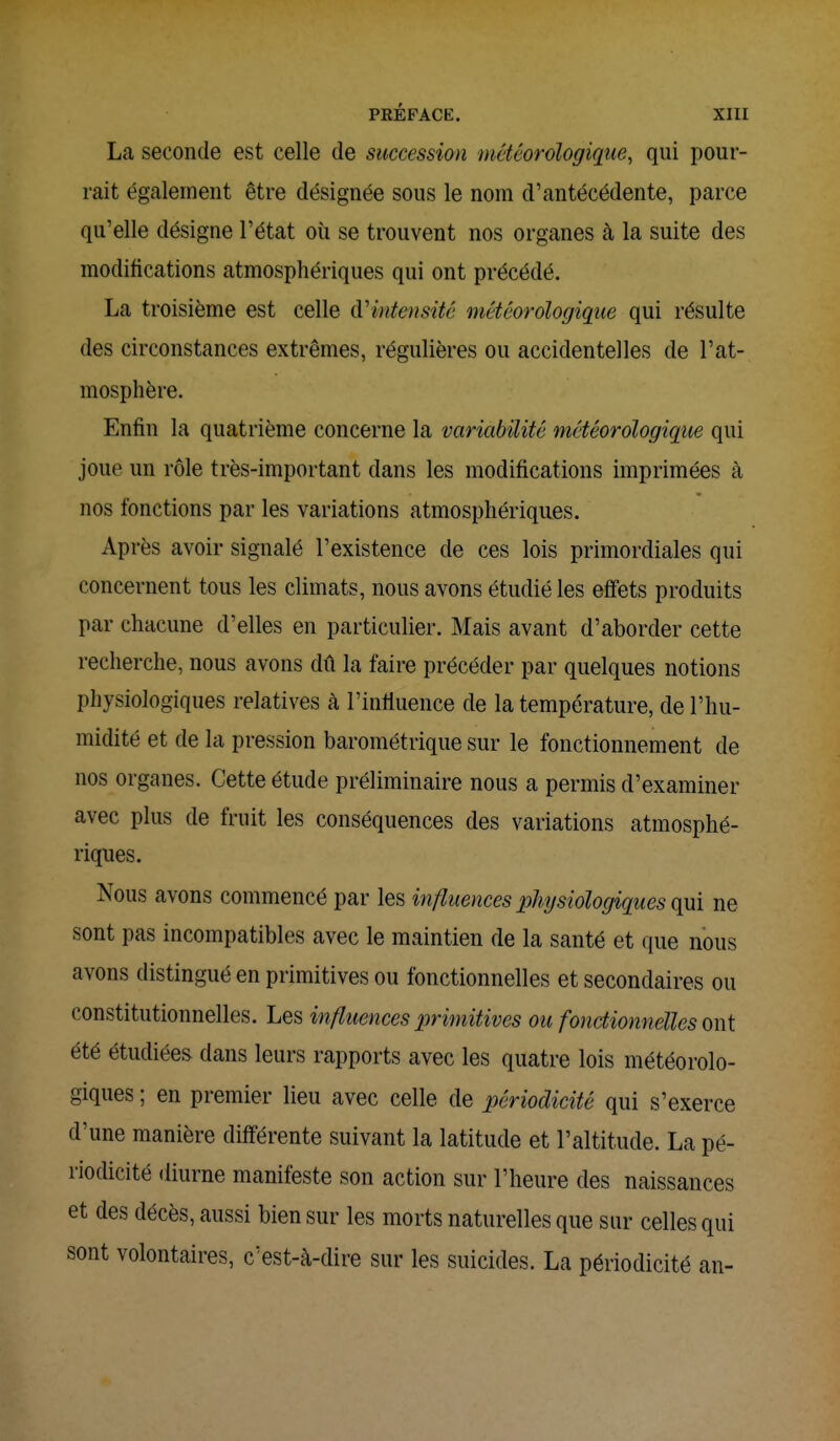 La seconde est celle de succession météorologique, qui pour- rait également être désignée sous le nom d'antécédente, parce qu'elle désigne l'état où se trouvent nos organes à la suite des modifications atmosphériques qui ont précédé. La troisième est celle d'intensité météorologique qui résulte des circonstances extrêmes, régulières ou accidentelles de l'at- mosphère. Enfin la quatrième concerne la variabilité météorologique qui joue un rôle très-important dans les modifications imprimées à nos fonctions par les variations atmosphériques. Après avoir signalé l'existence de ces lois primordiales qui concernent tous les climats, nous avons étudié les effets produits par chacune d'elles en particulier. Mais avant d'aborder cette recherche, nous avons dû la faire précéder par quelques notions physiologiques relatives à l'influence de la température, de l'hu- midité et de la pression barométrique sur le fonctionnement de nos organes. Cette étude préliminaire nous a permis d'examiner avec plus de fruit les conséquences des variations atmosphé- riques. Nous avons commencé par les influences physiologiques qui ne sont pas incompatibles avec le maintien de la santé et que nous avons distingué en primitives ou fonctionnelles et secondaires ou constitutionnelles. Les influences primitives ou fonctionnelles ont été étudiées dans leurs rapports avec les quatre lois météorolo- giques ; en premier lieu avec celle de périodicité qui s'exerce d'une manière différente suivant la latitude et l'altitude. La pé- riodicité diurne manifeste son action sur l'heure des naissances et des décès, aussi bien sur les morts naturelles que sur celles qui sont volontaires, c'est-à-dire sur les suicides. La périodicité an-