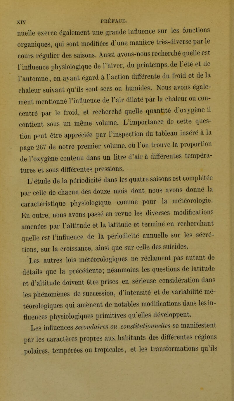 jEjy PREFACE. nuelle exerce également une grande influence sur les fonctions organiques, qui sont modifiées d1 une manière très-diverse par le cours régulier des saisons. Aussi avons-nous recherché quelle est rinfluence physiologique de l'hiver, du printemps, de l'été et de l'automne, en ayant égard à l'action différente du froid et de la chaleur suivant qu'ils sont secs ou humides. Nous avons égale- ment mentionné l'influence de l'air dilaté par la chaleur ou con- centré par le froid, et recherché quelle quantité d'oxygène il contient sous un même volume. L'importance de cette ques- tion peut être appréciée par l'inspection du tableau inséré à la page 267 de notre premier volume, où l'on trouve la proportion de l'oxygène contenu dans un litre d'air à différentes tempéra- tures et sous différentes pressions. L'étude de la périodicité dans les quatre saisons est complétée par celle de chacun des douze mois dont nous avons donné la caractéristique physiologique comme pour la météorologie. En outre, nous avons passé en revue les diverses modifications amenées par l'altitude et la latitude et terminé en recherchant quelle est l'influence de la périodicité annuelle sur les sécré- tions, sur la croissance, ainsi que sur celle des suicides. Les autres lois météorologiques ne réclament pas autant de détails que la précédente; néanmoins les questions de latitude et d'altitude doivent être prises en sérieuse considération dans les phénomènes de succession, d'intensité et de variabilité mé- téorologiques qui amènent de notables modifications dans les in- fluences physiologiques primitives qu'elles développent. Les influences secondaires ou constitidionnclles se manifestent par les caractères propres aux habitants des différentes régions polaires, tempérées ou tropicales, et les transformations qu'ils