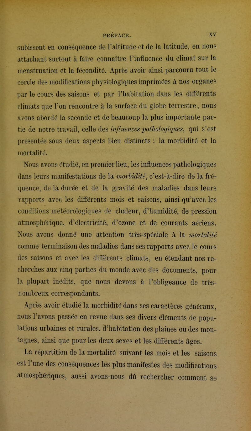 subissent en conséquence de l'altitude et de la latitude, en nous attachant surtout à faire connaître l'influence du climat sur la menstruation et la fécondité. Après avoir ainsi parcouru tout le cercle des modifications physiologiques imprimées à nos organes par le cours des saisons et par l'habitation clans les différents climats que l'on rencontre à la surface du globe terrestre, nous avons abordé la seconde et de beaucoup la plus importante par- tie de notre travail, celle des influences pathologiques, qui s'est présentée sous deux aspects bien distincts : la morbidité et la mortalité. Nous avons étudié, en premier lieu, les influences pathologiques dans leurs manifestations de la morbidité, c'est-à-dire de la fré- quence, de la durée et de la gravité des maladies dans leurs rapports avec les différents mois et saisons, ainsi qu'avec les conditions météorologiques de chaleur, d'humidité, de pression atmosphérique, d'électricité, d'ozone et de courants aériens. Nous avons donné une attention très-spéciale à la mortalité comme terminaison des maladies clans ses rapports avec le cours des saisons et avec les différents climats, en étendant nos re- cherches aux cinq parties du monde avec des documents, pour la plupart inédits, que nous devons à l'obligeance de très- nombreux correspondants. Après avoir étudié la morbidité dans ses caractères généraux, nous l'avons passée en revue dans ses divers éléments de popu- lations urbaines et rurales, d'habitation des plaines ou des mon- tagnes, ainsi que pour les deux sexes et les différents âges. La répartition de la mortalité suivant les mois et les saisons est l'une des conséquences les plus manifestes des modifications atmosphériques, aussi avons-nous dû rechercher comment se