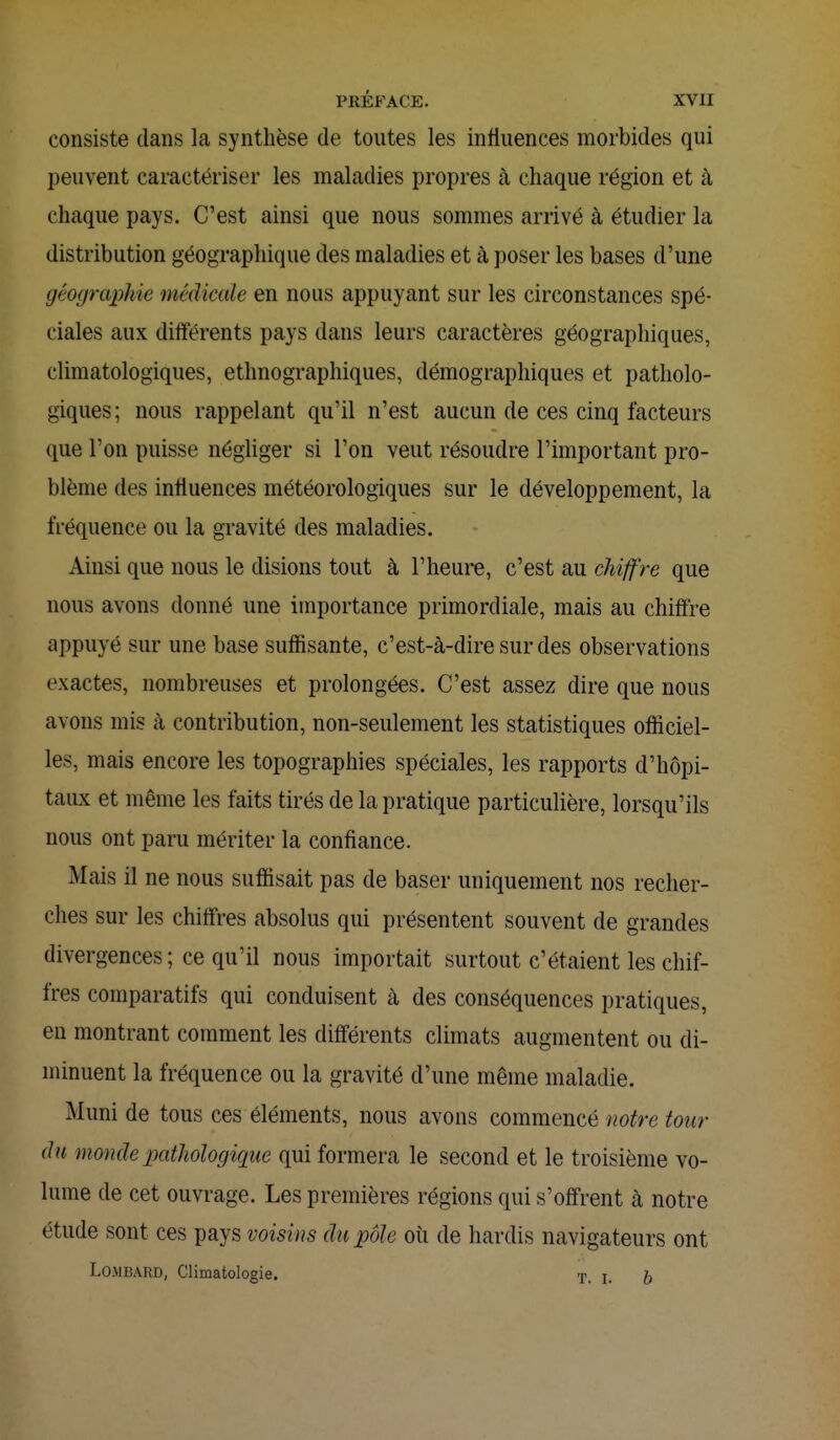 consiste dans la synthèse de toutes les influences morbides qui peuvent caractériser les maladies propres à chaque région et à chaque pays. C'est ainsi que nous sommes arrivé à étudier la distribution géographique des maladies et à poser les bases d'une géographie médicale en nous appuyant sur les circonstances spé- ciales aux différents pays dans leurs caractères géographiques, climatologiques, ethnographiques, démographiques et patholo- giques; nous rappelant qu'il n'est aucun de ces cinq facteurs que l'on puisse négliger si l'on veut résoudre l'important pro- blème des influences météorologiques sur le développement, la fréquence ou la gravité des maladies. Ainsi que nous le disions tout à l'heure, c'est au chiffre que nous avons donné une importance primordiale, mais au chiffre appuyé sur une base suffisante, c'est-à-dire sur des observations exactes, nombreuses et prolongées. C'est assez dire que nous avons mis à contribution, non-seulement les statistiques officiel- les, mais encore les topographies spéciales, les rapports d'hôpi- taux et même les faits tirés de la pratique particulière, lorsqu'ils nous ont paru mériter la confiance. Mais il ne nous suffisait pas de baser uniquement nos recher- ches sur les chiffres absolus qui présentent souvent de grandes divergences ; ce qu'il nous importait surtout c'étaient les chif- fres comparatifs qui conduisent à des conséquences pratiques, en montrant comment les différents climats augmentent ou di- minuent la fréquence ou la gravité d'une même maladie. Muni de tous ces éléments, nous avons commencé notre tour du monde pathologique qui formera le second et le troisième vo- lume de cet ouvrage. Les premières régions qui s'offrent à notre étude sont ces pays voisins du pôle où de hardis navigateurs ont Lombard, Climatologie. T. L ^