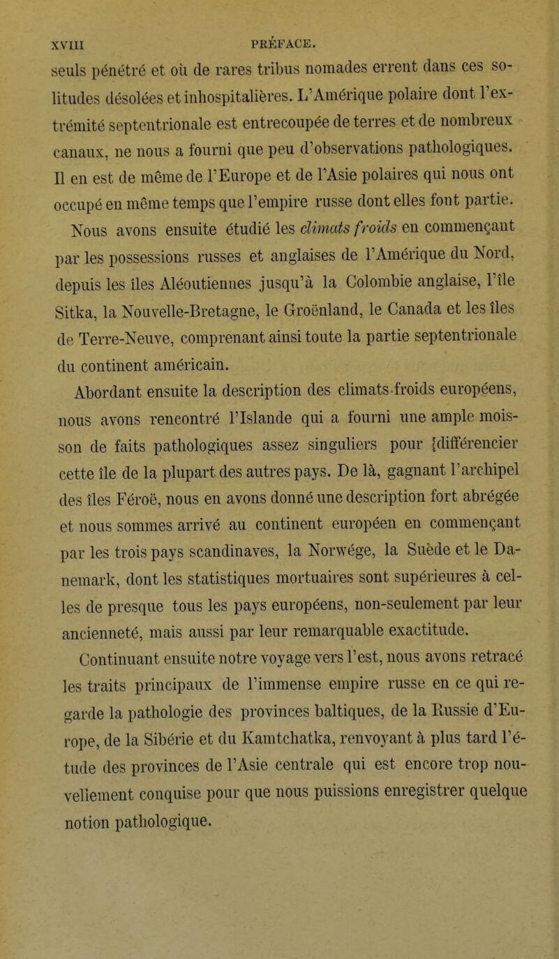 seuls pénétré et où de rares tribus nomades errent dans ces so- litudes désolées et inhospitalières. L'Amérique polaire dont l'ex- trémité septentrionale est entrecoupée de terres et de nombreux canaux, ne nous a fourni que peu d'observations pathologiques. Il en est de même de l'Europe et de l'Asie polaires qui nous ont occupé en même temps que l'empire russe dont elles font partie. Nous avons ensuite étudié les climats froids en commençant par les possessions russes et anglaises de l'Amérique du Nord, depuis les îles Aléoutiennes jusqu'à la Colombie anglaise, l'île Sitka, la Nouvelle-Bretagne, le Groenland, le Canada et les îles de Terre-Neuve, comprenant ainsi toute la partie septentrionale du continent américain. Abordant ensuite la description des climats-froids européens, nous avons rencontré l'Islande qui a fourni une ample mois- son de faits pathologiques assez singuliers pour [différencier cette île de la plupart des autres pays. De là, gagnant l'archipel des îles Féroé, nous en avons donné une description fort abrégée et nous sommes arrivé au continent européen en commençant par les trois pays Scandinaves, la Norwége, la Suède et le Da- nemark, dont les statistiques mortuaires sont supérieures à cel- les de presque tous les pays européens, non-seulement par leur ancienneté, mais aussi par leur remarquable exactitude. Continuant ensuite notre voyage vers l'est, nous avons retracé les traits principaux de l'immense empire russe en ce qui re- garde la pathologie des provinces baltiques, de la Russie d'Eu- rope, de la Sibérie et du Kamtchatka, renvoyant à plus tard l'é- tude des provinces de l'Asie centrale qui est encore trop nou- vellement conquise pour que nous puissions enregistrer quelque notion pathologique.