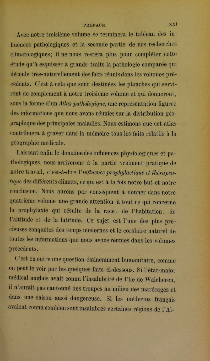 Avec notre troisième volume se terminera le tableau des in- fluences pathologiques et la seconde partie de nos recherches climatologiques ; il ne nous restera plus pour compléter cette étude qu'à esquisser à grands traits la pathologie comparée qui découle très-naturellement des faits réunis dans les volumes pré- cédents. C'est à cela que sont destinées les planches qui servi- ront de complément à notre troisième volume et qui donneront, sous la forme d'un Atlas pathologique, une représentation figurée des informations que nous avons réunies sur la distribution géo- graphique des principales maladies. Nous estimons que cet atlas contribuera à graver dans la mémoire tous les faits relatifs à la géographie médicale. Laissant enfin le domaine des influences physiologiques et pa- thologiques, nous arriverons à la partie vraiment pratique de notre travail, c'est-à-dire l'influence prophylactique et thérapeu- tique des différents climats, ce qui est à la fois notre but et notre conclusion. Nous aurons par conséquent à donner dans notre quatrième volume une grande attention à tout ce qui concerne la prophylaxie qui résulte de la race, de l'habitation, de l'altitude et de la latitude. Ce sujet est l'une des plus pré- cieuses conquêtes des temps modernes et le corolaire naturel de toutes les informations que nous avons réunies dans les volumes précédents. C'est en outre une question éminemment humanitaire, comme on peut le voir par les quelques faits ci-dessous. Si l'état-major médical anglais avait connu l'insalubrité de l'île de Walcheren, il n'aurait pas cantonné des troupes au milieu des marécages et dans une saison aussi dangereuse. Si les médecins français avaient connu combien sont insalubres certaines régions de l'Ai-