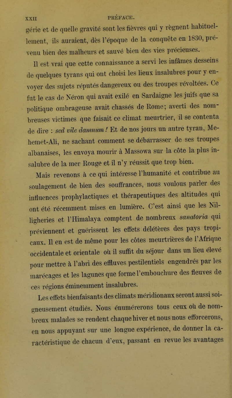 gérie et de quelle gravité sont les fièvres qui y régnent habituel- lement, ils auraient, dès l'époque de la conquête en 1830, pré- venu bien des malheurs et sauvé bien des vies précieuses. Il est vrai que cette connaissance a servi les infâmes desseins de quelques tyrans qui ont choisi les lieux insalubres pour y en- voyer des sujets réputés dangereux ou des troupes révoltées. Ce fut le cas de Néron qui avait exilé en Sardaigne les juifs que sa politique ombrageuse avait chassés de Rome; averti des nom- breuses victimes que faisait ce climat meurtrier, il se contenta de dire : sed vile damnum! Et de nos jours un autre tyran, Me- hemet-Ali, ne sachant comment se débarrasser de ses troupes albanaises, les envoya mourir à Massowa sur la côte la plus in- salubre de la mer Rouge et il n'y réussit que trop bien. Mais revenons à ce qui intéresse l'humanité et contribue au soulagement de bien des souffrances, nous voulous parler des influences prophylactiques et thérapeutiques des altitudes qui ont été récemment mises en lumière. C'est ainsi que les Nil- ligheries et l'Himalaya comptent de nombreux sanatoria qui préviennent et guérissent les effets délétères des pays tropi- caux. 11 en est de même pour les côtes meurtrières de l'Afrique occidentale et orientale où il suffit du séjour dans un lieu élevé pour mettre à l'abri des effluves pestilentiels engendrés par les marécages et les lagunes que forme l'embouchure des fleuves de ces régions éminemment insalubres. Les effets bienfaisants des climats méridionaux seront aussi soi- gneusement étudiés. Nous énumérerons tous ceux où de nom- breux malades se rendent chaque hiver et nous nous efforcerons, en nous appuyant sur une longue expérience, de donner la ca- ractéristique de chacun d'eux, passant en revue les avantages