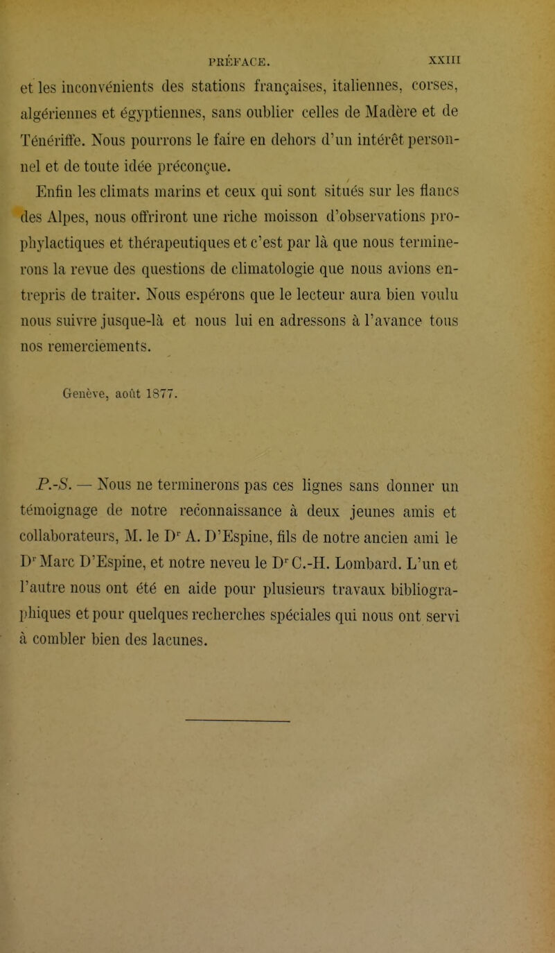 et les inconvénients des stations françaises, italiennes, corses, algériennes et égyptiennes, sans oublier celles de Madère et de Ténériffe. Nous pourrons le faire en dehors d'un intérêt person- nel et de toute idée préconçue. Enfin les climats marins et ceux qui sont situés sur les flancs des Alpes, nous offriront une riche moisson d'observations pro- phylactiques et thérapeutiques et c'est par là que nous termine- rons la revue des questions de climatologie que nous avions en- trepris de traiter. Nous espérons que le lecteur aura bien voulu nous suivre jusque-là et nous lui en adressons à l'avance tous nos remerciements. Genève, août 1877. P.-S. — Nous ne terminerons pas ces lignes sans donner un témoignage de notre reconnaissance à deux jeunes amis et collaborateurs, M. le I)r A. D'Espine, fils de notre ancien ami le Dr Marc D'Espine, et notre neveu le DrC.-H. Lombard. L'un et l'autre nous ont été en aide pour plusieurs travaux bibliogra- phiques et pour quelques recherches spéciales qui nous ont servi à combler bien des lacunes.