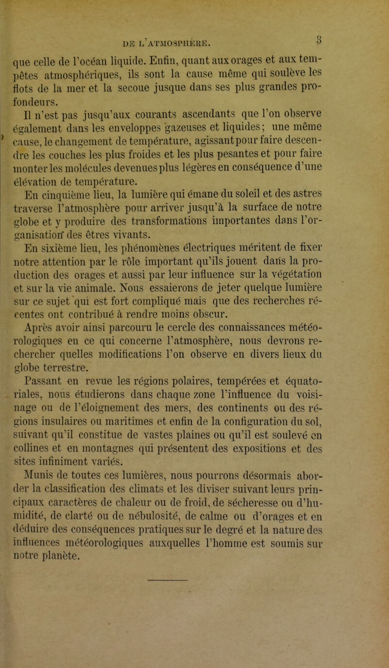 DJB L'ATM03PHÈJftE. v que celle de l'océan liquide. Enfin, quant aux orages et aux tem- pêtes atmosphériques, ils sont la cause même qui soulève les flots de la mer et la secoue jusque dans ses plus grandes pro- fondeurs. Il n'est pas jusqu'aux courants ascendants que l'on observe également dans les enveloppes gazeuses et liquides; une même cause, le changement de température, agissant pour faire descen- dre les couches les plus froides et les plus pesantes et pour faire monter les molécules devenues plus légères en conséquence d'une élévation de température. En cinquième lieu, la lumière qui émane du soleil et des astres traverse l'atmosphère pour arriver jusqu'à la surface de notre globe et y produire des transformations importantes dans l'or- ganisation' des êtres vivants. En sixième lieu, les phénomènes électriques méritent de fixer notre attention par le rôle important qu'ils jouent dans la pro- duction des orages et aussi par leur influence sur la végétation et sur la vie animale. Nous essaierons de jeter quelque lumière sur ce sujet qui est fort compliqué mais que des recherches ré- centes ont contribué à rendre moins obscur. Après avoir ainsi parcouru le cercle des connaissances météo- rologiques en ce qui concerne l'atmosphère, nous devrons re- chercher quelles modifications l'on observe en divers lieux du globe terrestre. Passant en revue les régions polaires, tempérées et équato- riales, nous étudierons dans chaque zone l'influence du voisi- nage ou de l'éloignement des mers, des continents ou des ré- gions insulaires ou maritimes et enfin de la configuration du sol, suivant qu'il constitue de vastes plaines ou qu'il est soulevé en collines et en montagnes qui présentent des expositions et des sites infiniment variés. Munis de toutes ces lumières, nous pourrons désormais abor- der la classification des climats et les diviser suivant leurs prin- cipaux caractères de chaleur ou de froid, de sécheresse ou d'hu- midité, de clarté ou de nébulosité, de calme ou d'orages et en déduire des conséquences pratiques sur le degré et la nature des influences météorologiques auxquelles l'homme est soumis sur notre planète.