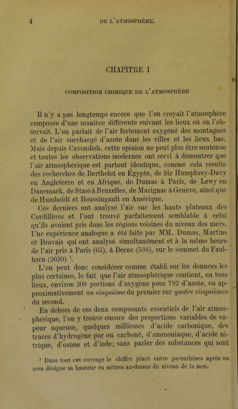 CHAPITRE I COMPOSITION CHIMIQUE DE L'ATMOSPHÈRE Il n'y a pas longtemps encore que l'on croyait l'atmosphère composée d'une manière différente suivant les lieux où on l'ob- servait. L'on parlait de l'air fortement oxygéné des montagnes et de l'air surchargé d'azote dans les villes et les lieux bas. Mais depuis Cavendish, cette opinion ne peut plus être soutenue et toutes les observations modernes ont servi à démontrer que l'air atmosphérique est partout identique, comme cela résulte des recherches de Bertholet en Égypte, de Sir Humphrey-Davy en Angleterre et en Afrique, de Dumas à Paris, de Lewy en- Danemark, de Stass à Bruxelles, de Marignac à Genève, ainsi que de Humboldt et Boussingault en Amérique. Ces derniers ont analysé l'air sur les hauts plateaux des Cordillères et l'ont trouvé parfaitement semblable à celui qu'ils avaient pris dans les régions voisines du niveau des mers. Une expérience analogue a été faite par MM. Dumas, Martins et Bravais qui ont analysé simultanément et à la même heure de l'air pris à Paris (65), cà Berne (538), sur le sommet duFaul- horn (2620) \ L'on peut donc considérer comme établi sur les données les plus certaines, le fait que Pair atmosphérique contient, en tous lieux, environ 208 portions d'oxygène pour 792 d'azote, ou ap- proximativement un cinquième du premier sur quatre cinqmèmes du second. En dehors de ces deux composants essentiels de Pair atmos- phérique, l'on y trouve encore des proportions variables de va- peur aqueuse, quelques millièmes d'acide carbonique, des traces d'hydrogène pur ou carboné, d'ammoniaque, d'acide ni- trique, d'ozone et d'iode; sans parler des substances qui sont 1 Dans tout cet ouvrage le chiffre placé entre parenthèses après un nom désigne sa hauteur en mètres au-dessus du niveau de la mer.