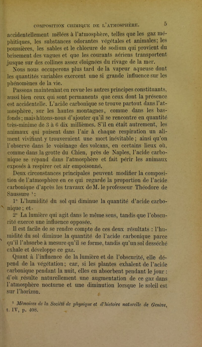 accidentellement mêlées à l'atmosphère, telles que les gaz mé- phitiques, les substances odorantes végétales et animales; les poussières, les sables et le chlorure de sodium qui provient du brisement des vagues et que les courants aériens transportent jusque sur des collines assez éloignées du rivage de la mer. Nous nous occuperons plus tard de la vapeur aqueuse dont les quantités variables exercent une si grande influence sur les phénomènes de la vie. Tassons maintenant en revue les autres principes constituants, aussi bien ceux qui sont permanents que ceux dont la présence est accidentelle. L'acide carbonique se trouve partout dans l'at- mosphère, sur les hautes montagnes, comme dans les bas- fonds ; mais hâtons-nous d'ajouter qu'il se rencontre en quantité très-minime de 3 à 6 dix millièmes. S'il en était autrement, les animaux qui puisent dans l'air à chaque respiration un ali- ment vivifiant y trouveraient une mort inévitable ; ainsi qu'on l'observe dans le voisinage des volcans, en certains lieux où, comme dans la grotte du Chien, près de Naples, l'acide carbo- nique se répand dans l'atmosphère et fait périr les animaux exposés à respirer cet air empoisonné. Deux circonstances principales peuvent modifier la composi- tion de l'atmosphère en ce qui regarde la proportion de l'acide carbonique d'après les travaux de M. le professeur Théodore de Saussure 1 : 1° L'humidité du sol qui diminue la quantité d'acide carbo- nique; et- 2° La lumière qui agit dans le même sens, tandis que l'obscu- rité exerce une influence opposée. Il est facile de se rendre compte de ces deux résultats : l'hu- midité du sol diminue la quantité de l'acide carbonique parce qu'il l'absorbe à mesure qu'il se forme, tandis qu'un sol desséché exhale et développe ce gaz. Quant à l'influence de la lumière et de l'obscurité, elle dé- pend de la végétation; car, si les plantes exhalent de l'acide carbonique pendant la nuit, elles en absorbent pendant le jour : d'où résulte naturellement une augmentation de ce gaz dans l'atmosphère nocturne et une diminution lorsque le soleil est sur l'horizon. 1 Mémoires de la Société de physique et d'histoire naturelle de Genève, t. IV, p. 408.