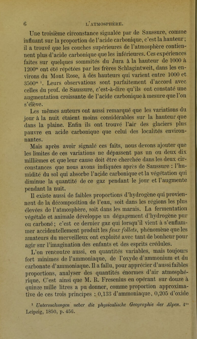 Une troisième circonstance signalée par de Saussure, comme influant sur la proportion de l'acide carbonique, c'est la hauteur ; il a trouvé que les couches supérieures de l'atmosphère contien- nent plus d'acide carbonique que les inférieures. Ces expériences faites sur quelques sommités du Jura à la hauteur de 1000 à 1200m ont été répétées par les frères Schlagintweit, dans les en- virons du Mont Rose, à des hauteurs qui varient entre 1000 et 3500m Leurs observations sont parfaitement d'accord avec celles du prof, de Saussure, c'est-à-dire qu'ils ont constaté une augmentation croissante de l'acide carbonique à mesure que l'on s'élève. Les mêmes auteurs ont aussi remarqué que les variations du jour à la nuit étaient moins considérables sur la hauteur que dans la plaine. Enfin ils ont trouvé l'air des glaciers plus pauvre en acide carbonique que celui des localités environ- nantes. Mais après avoir signalé ces faits, nous devons ajouter que les limites de ces variations ne dépassent pas un ou deux dix millièmes et que leur cause doit être cherchée dans les deux cir- constances que nous avons indiquées après de Saussure : l'hu- midité du sol qui absorbe l'acide carbonique et la végétation qui diminue la quantité de ce gaz pendant le jour et l'augmente pendant la nuit. Il existe aussi de faibles proportions d'hydrogène qui provien- nent de la décomposition de l'eau, soit dans les régions les plus élevées de l'atmosphère, soit dans les marais. La fermentation végétale et animale développe un dégagement d'hydrogène pur ou carboné ; c'est ce dernier gaz qui lorsqu'il vient h s'enflam- mer accidentellement produit les feux follets, phénomène que les amateurs du merveilleux ont exploité avec tant de bonheur pour agir sur l'imagination des enfants et des esprits crédules. L'on rencontre aussi, en quantités variables, mais toujours fort minimes de l'ammoniaque, de l'oxyde d'ammonium et du carbonate d'ammoniaque. Il a fallu, pour apprécier d'aussi faibles proportions, analyser des quantités énormes d'air atmosphé- rique. C'est ainsi que M. R. Fresenius en opérant sur douze à quinze mille litres a pu donner, comme proportion approxima- tive de ces trois principes : 0,133 d'ammoniaque, 0,205 d'oxide 1 Untersuchungen uebcr die physicalische Géographie (1er Alpen. 4'° Leipzig, 1850, p. 45G.