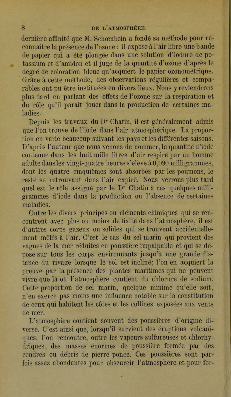dernière affinité que M. Schœnbein a fondé sa méthode pour re- connaître la présence de l'ozone : il expose à l'air libre une bande de papier qui a été plongée dans une solution d'iodure de po- tassium et d'amidon et il juge de la quantité d'ozone d'après le degré de coloration bleue qu'acquiert le papier ozonométrique. Grâce à cette méthode, des observations régulières et compa- rables ont pu être instituées en divers lieux. Nous y reviendrons plus tard en parlant des effets de l'ozone sur la respiration et du rôle qu'il paraît jouer dans la production de certaines ma- ladies. Depuis les travaux du Dr Chatin, il est généralement admis que l'on trouve de l'iode dans l'air atmosphérique. La propor- tion en varie beaucoup suivant les pays et les différentes saisons. D'après l'auteur que nous venons de nommer, la quantité d'iode contenue dans les huit mille litres d'air respiré par un homme adulte dans les vingt-quatre heures s'élève à 0,090 milligrammes, dont les quatre cinquièmes sont absorbés par les poumons, le reste se retrouvant dans l'air expiré. Nous verrons plus tard quel est le rôle assigné par le Dr Chatin à ces quelques milli- grammes d'iode dans la production ou l'absence de certaines maladies. Outre les divers principes ou éléments chimiques qui se ren- contrent avec plus ou moins de fixité dans l'atmosphère, il est d'autres corps gazeux ou solides qui se trouvent accidentelle- ment mêlés à l'air. C'est le cas du sel marin qui provient des vagues de la mer réduites en poussière impalpable et qui se dé- pose sur tous les corps environnants jusqu'à une grande dis- tance du rivage lorsque le sol est incliné; l'on en acquiert la preuve par la présence des plantes maritimes qui ne peuvent vivre que là où l'atmosphère contient du chlorure de sodium. Cette proportion de sel marin, quelque minime qu'elle soit, n'en exerce pas moins une influence notable sur la constitution de ceux qui habitent les côtes et les collines exposées aux vents de mer. L'atmosphère contient souvent des poussières d'origine di- verse. C'est ainsi que, lorsqu'il survient des éruptions volcani- ques, l'on rencontre, outre les vapeurs sulfureuses et chlorhy- diïques, des masses énormes de poussière formée par des cendres ou débris de pierre ponce. Ces poussières sont par- fois assez abondantes pour obscurcir l'atmosphère et pour for-
