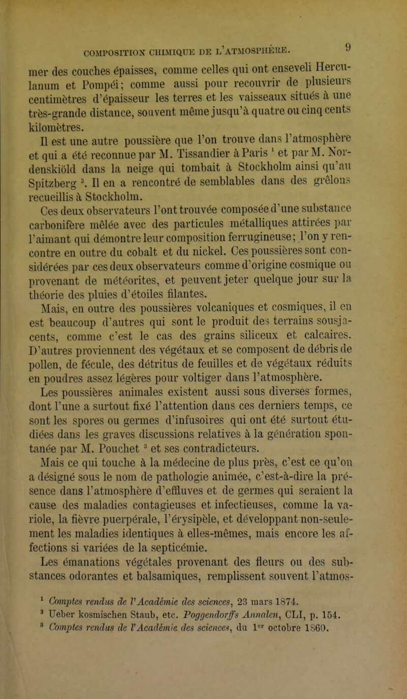 mer des couches épaisses, comme celles qui ont enseveli Hercu- lanum et Pompéi; comme aussi pour recouvrir de plusieurs centimètres d'épaisseur les terres et les vaisseaux situés à une très-grande distance, souvent même jusqu'à quatre ou cinq cents kilomètres. Il est une autre poussière que l'on trouve dans l'atmosphère et qui a été reconnue par M. Tissandier à Paris 1 et par M. Nor- denskiôld dans la neige qui tombait à Stockholm ainsi qu'au Spitzberg 2. Il en a rencontré de semblables dans des grêlons recueillis à Stockholm. Ces deux observateurs l'ont trouvée composée d'une substance carbonifère mêlée avec des particules métalliques attirées par l'aimant qui démontre leur composition ferrugineuse; l'on y ren- contre en outre du cobalt et du nickel. Ces poussières sont con- sidérées par ces deux observateurs comme d'origine cosmique ou provenant de météorites, et peuvent jeter quelque jour sur la théorie des pluies d'étoiles filantes. Mais, en outre des poussières volcaniques et cosmiques, il en est beaucoup d'autres qui sont le produit des terrains sousja- cents, comme c'est le cas des grains siliceux et calcaires. D'autres proviennent des végétaux et se composent de débris de pollen, de fécule, des détritus de feuilles et de végétaux réduits en poudres assez légères pour voltiger clans l'atmosphère. Les poussières animales existent aussi sous diverses formes, dont l'une a surtout fixé l'attention dans ces derniers temps, ce sont les spores ou germes d'infusoires qui ont été surtout étu- diées dans les graves discussions relatives à la génération spon- tanée par M. Pouchet 3 et ses contradicteurs. Mais ce qui touche à la médecine de plus près, c'est ce qu'on a désigné sous le nom de pathologie animée, c'est-à-dire la pré- sence dans l'atmosphère d'effluves et de germes qui seraient la cause des maladies contagieuses et infectieuses, comme la va- riole, la fièvre puerpérale, l'érysipèle, et développant non-seule- ment les maladies identiques à elles-mêmes, mais encore les af- fections si variées de la septicémie. Les émanations végétales provenant des fleurs ou des sub- stances odorantes et balsamiques, remplissent souvent J'atmos- 1 Comptes rendus de VAcadémie des sciences, 23 mars 1874. 2 Ueber kosmischen Staub, etc. Poggendorffs Annalcn, CLI, p. 154.