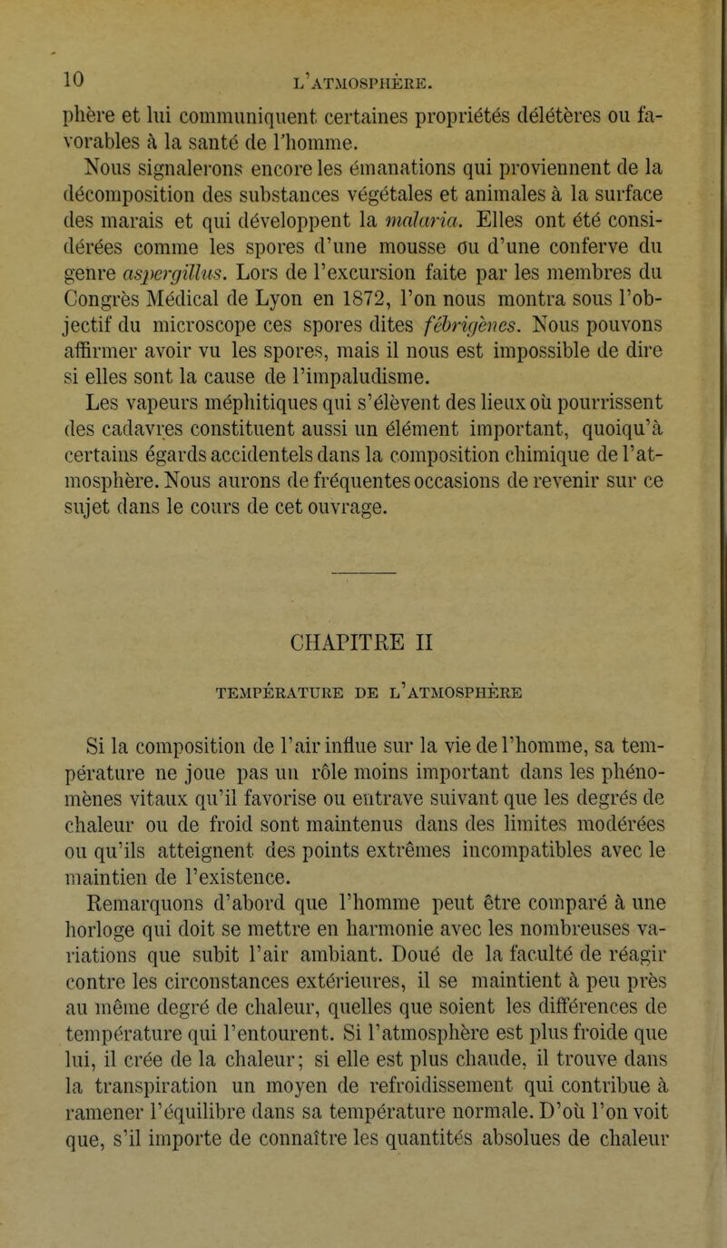 phère et lui communiquent certaines propriétés délétères ou fa- vorables à la santé de l'homme. Nous signalerons encore les émanations qui proviennent de la décomposition des substances végétales et animales à la surface des marais et qui développent la malaria. Elles ont été consi- dérées comme les spores d'une mousse ou d'une conferve du genre aspergîMm. Lors de l'excursion faite par les membres du Congrès Médical de Lyon en 1872, l'on nous montra sous l'ob- jectif du microscope ces spores dites fébrù/èncs. Nous pouvons affirmer avoir vu les spores, mais il nous est impossible de dire si elles sont la cause de l'impaludisme. Les vapeurs méphitiques qui s'élèvent des lieux où pourrissent des cadavres constituent aussi un élément important, quoiqu'à certains égards accidentels dans la composition chimique de l'at- mosphère. Nous aurons de fréquentes occasions de revenir sur ce sujet dans le cours de cet ouvrage. CHAPITRE II TEMPÉRATURE DE l'ATMOSPHERE Si la composition de l'air influe sur la vie de l'homme, sa tem- pérature ne joue pas un rôle moins important dans les phéno- mènes vitaux qu'il favorise ou entrave suivant que les degrés de chaleur ou de froid sont maintenus dans des limites modérées ou qu'ils atteignent des points extrêmes incompatibles avec le maintien de l'existence. Remarquons d'abord que l'homme peut être comparé à une horloge qui doit se mettre en harmonie avec les nombreuses va- riations que subit l'air ambiant. Doué de la faculté de réagir contre les circonstances extérieures, il se maintient à peu près au même degré de chaleur, quelles que soient les différences de température qui l'entourent. Si l'atmosphère est plus froide que lui, il crée de la chaleur ; si elle est plus chaude, il trouve dans la transpiration un moyen de refroidissement qui contribue cà ramener l'équilibre dans sa température normale. D'où l'on voit que, s'il importe de connaître les quantités absolues de chaleur