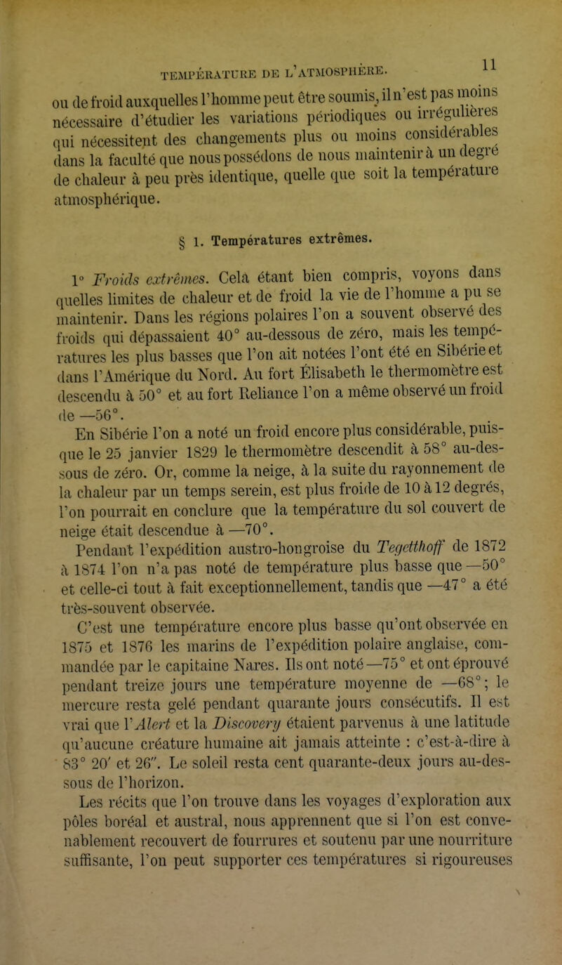 ou de froid auxquelles l'homme peut être soumis, iln'est pas moins nécessaire d'étudier les variations périodiques ou ^régulières qui nécessitent des changements plus ou moins considérables dans la faculté que nous possédons de nous maintenir a un degie de chaleur à peu près identique, quelle que soit la température atmosphérique. § 1. Températures extrêmes. 1» Froids extrêmes. Cela étant bien compris, voyons dans quelles limites de chaleur et de froid la vie de l'homme a pu se maintenir. Dans les régions polaires l'on a souvent observé des froids qui dépassaient 40° au-dessous de zéro, mais les tempé- ratures les plus basses que l'on ait notées l'ont été en Sibérie et dans l'Amérique du Nord. Au fort Elisabeth le thermomètre est descendu à 50° et au fort Reliance l'on a même observé un froid de—56°. En Sibérie l'on a noté un froid encore plus considérable, puis- que le 25 janvier 1S29 le thermomètre descendit à 58° au-des- sous de zéro. Or, comme la neige, à la suite du rayonnement de la chaleur par un temps serein, est plus froide de 10 à 12 degrés, l'on pourrait en conclure que la température du sol couvert de neige était descendue h —70°. Tendant l'expédition austro-hongroise du Tegetthoff de 1872 à 1874 l'on n'a pas noté de température plus basse que —50° et celle-ci tout à fait exceptionnellement, tandis que —47° a été très-souvent observée. C'est une température encore plus basse qu'ont observée en 1875 et 1S7C) les marins de l'expédition polaire anglaise, com- mandée par le capitaine Nares. Ils ont noté—75° et ont éprouvé pendant treize jours une température moyenne de —68° ; le mercure resta gelé pendant quarante jours consécutifs. Il est vrai que YAlert et la Diseovery étaient parvenus à une latitude qu'aucune créature humaine ait jamais atteinte : c'est-à-dire à 83° 20' et 26. Le soleil resta cent quarante-deux jours au-des- sous de Thorizon. Les récits que l'on trouve dans les voyages d'exploration aux pôles boréal et austral, nous apprennent que si l'on est conve- nablement recouvert de fourrures et soutenu par une nourriture suffisante, l'on peut supporter ces températures si rigoureuses