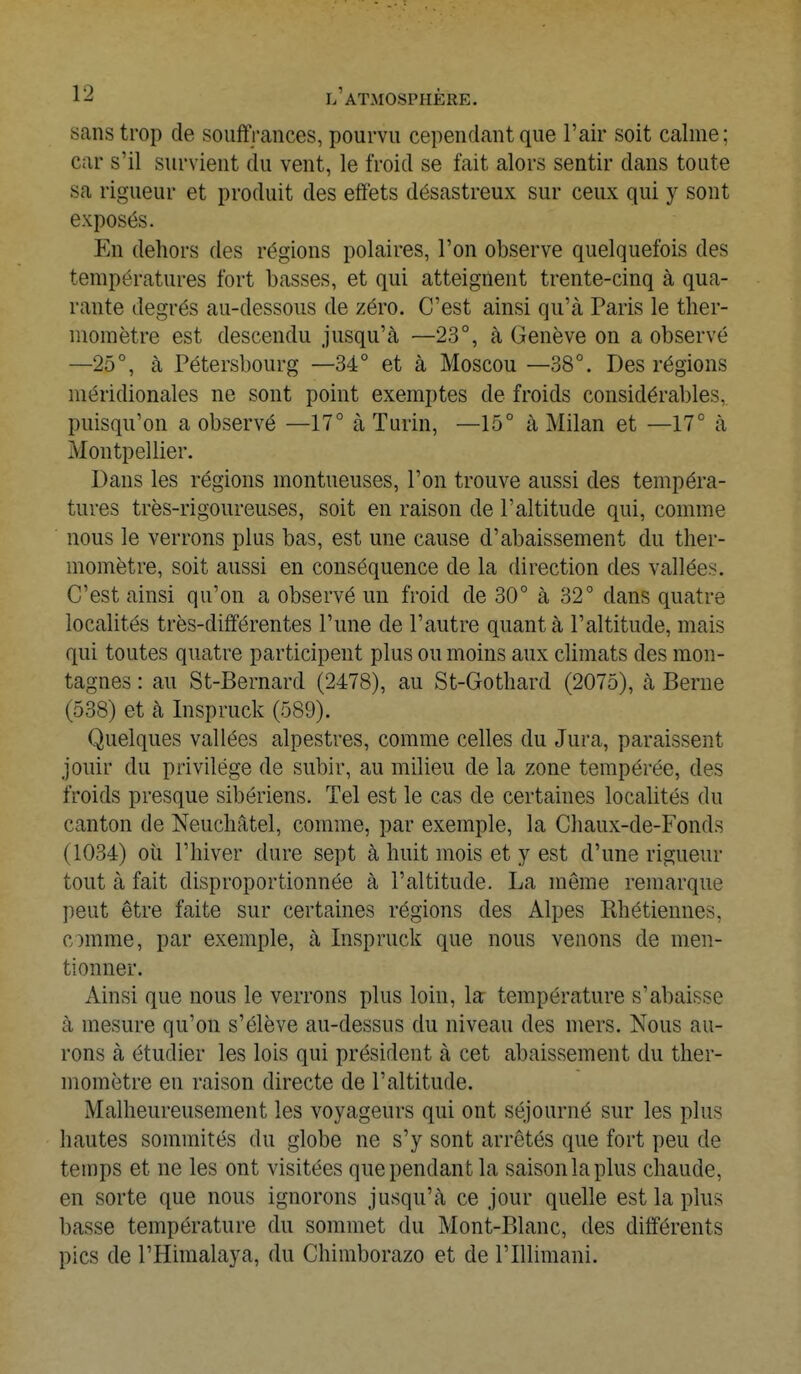 Bans trop de souffrances, pourvu cependant que l'air soit calme; car s'il survient du vent, le froid se fait alors sentir dans toute sa rigueur et produit des effets désastreux sur ceux qui y sont exposés. En dehors des régions polaires, l'on observe quelquefois des températures fort basses, et qui atteignent trente-cinq à qua- rante degrés au-dessous de zéro. C'est ainsi qu'à Paris le ther- momètre est descendu jusqu'à —23°, à Genève on a observé —25°, à Pétersbourg —34° et à Moscou —38°. Des régions méridionales ne sont point exemptes de froids considérables, puisqu'on a observé —17° à Turin, —15° à Milan et —17° à Montpellier. Dans les régions montueuses, l'on trouve aussi des tempéra- tures très-rigoureuses, soit en raison de l'altitude qui, comme nous le verrons plus bas, est une cause d'abaissement du ther- momètre, soit aussi en conséquence de la direction des vallées. C'est ainsi qu'on a observé un froid de 30° à 32° dans quatre localités très-différentes l'une de l'autre quant à l'altitude, mais qui toutes quatre participent plus ou moins aux climats des mon- tagnes : au St-Bernard (2478), au St-Gothard (2075), à Berne (538) et à Inspruck (589). Quelques vallées alpestres, comme celles du Jura, paraissent jouir clu privilège de subir, au milieu de la zone tempérée, des froids presque sibériens. Tel est le cas de certaines localités du canton de Neuchâtel, comme, par exemple, la Chaux-de-Fonds (1034) où l'hiver dure sept à huit mois et y est d'une rigueur tout à fait disproportionnée à l'altitude. La même remarque peut être faite sur certaines régions des Alpes Khétiennes, comme, par exemple, à Inspruck que nous venons de men- tionner. Ainsi que nous le verrons plus loin, la température s'abaisse à mesure qu'on s'élève au-dessus du niveau des mers. Nous au- rons à étudier les lois qui président à cet abaissement du ther- momètre en raison directe de l'altitude. Malheureusement les voyageurs qui ont séjourné sur les plus hautes sommités du globe ne s'y sont arrêtés que fort peu de temps et ne les ont visitées que pendant la saison la plus chaude, en sorte que nous ignorons jusqu'à ce jour quelle est la plus basse température du sommet du Mont-Blanc, des différents pics de l'Himalaya, du Chimborazo et de l'Ulimani.
