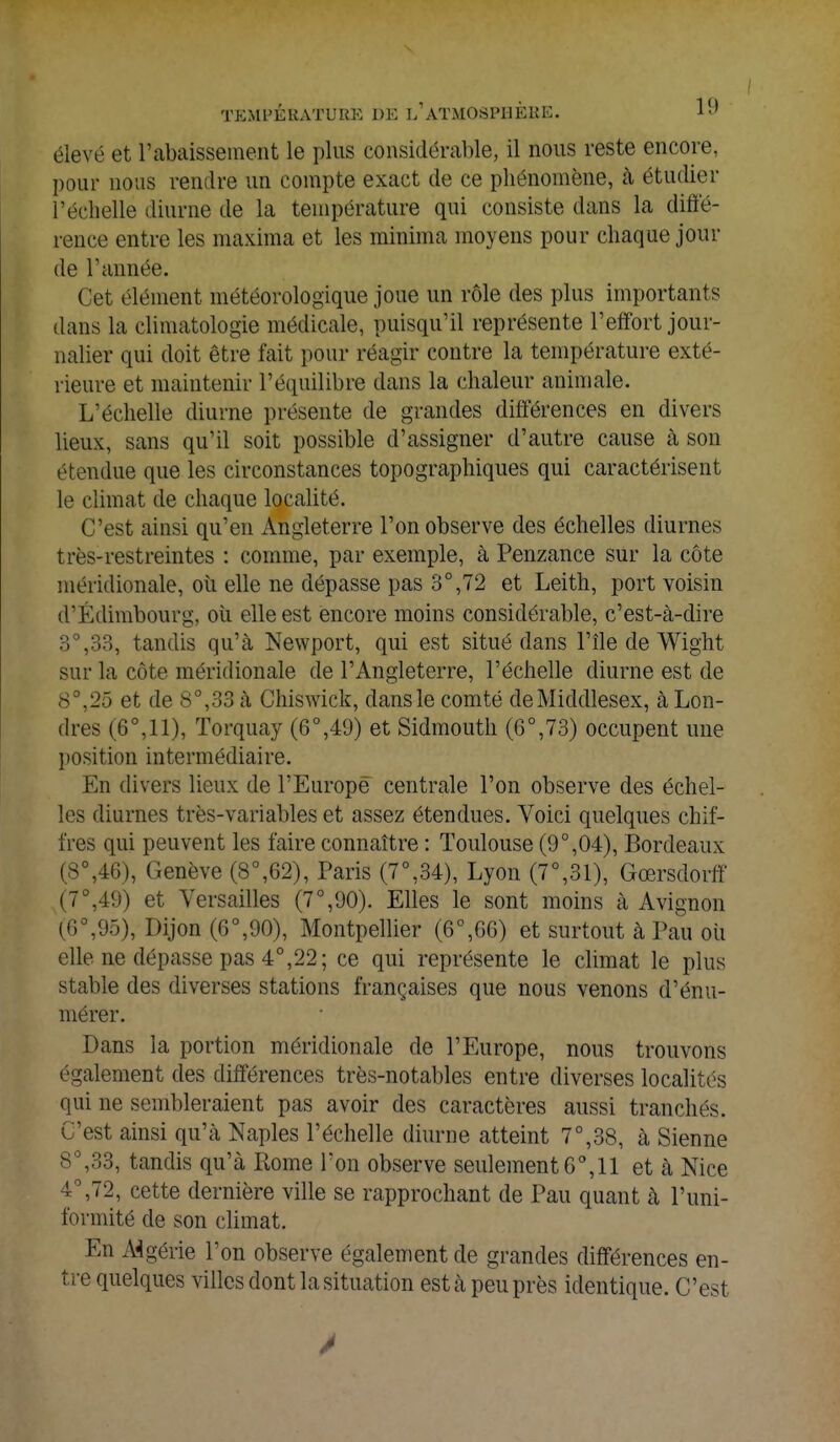 élevé et l'abaissement le plus considérable, il nous reste encore, pour nous rendre un compte exact de ce phénomène, à étudier l'échelle diurne de la température qui consiste dans la diffé- rence entre les maxima et les minima moyens pour chaque jour de Tannée. Cet élément météorologique joue un rôle des plus importants dans la climatologie médicale, puisqu'il représente l'effort jour- nalier qui doit être fait pour réagir contre la température exté- rieure et maintenir l'équilibre dans la chaleur animale. L'échelle diurne présente de grandes différences en divers lieux, sans qu'il soit possible d'assigner d'autre cause à son étendue que les circonstances topographiques qui caractérisent le climat de chaque localité. C'est ainsi qu'en Angleterre l'on observe des échelles diurnes très-restreintes : comme, par exemple, à Penzance sur la côte méridionale, où elle ne dépasse pas 3°,72 et Leith, port voisin d'Édimbourg, où elle est encore moins considérable, c'est-à-dire 3°,33, tandis qu'à Newport, qui est situé dans l'île de Wight sur la côte méridionale de l'Angleterre, l'échelle diurne est de 8 ',25 et de 8°,33 à Chiswick, dans le comté de Middlesex, à Lon- dres (6°, 11), Torquay (6°,49) et Sidmouth (6°,73) occupent une position intermédiaire. En divers lieux de l'Europe centrale l'on observe des échel- les diurnes très-variables et assez étendues. Voici quelques chif- fres qui peuvent les faire connaître : Toulouse (9°,04), Bordeaux (8°,46), Genève (8°,62), Paris (7°,34), Lyon (7°,31), Gœrsdorff (7°,49) et Versailles (7°,90). Elles le sont moins à Avignon (6a,95), Dijon (6°,90), Montpellier (6°,G6) et surtout à Pau où elle ne dépasse pas 4°,22; ce qui représente le climat le plus stable des diverses stations françaises que nous venons d'énu- mérer. Dans la portion méridionale de l'Europe, nous trouvons également des différences très-notables entre diverses localités (lui ne sembleraient pas avoir des caractères aussi tranchés. C'est ainsi qu'à Naples l'échelle diurne atteint 7°,38, à Sienne 8°,33, tandis qu'à Rome Ton observe seulement 6°, 11 et à Nice 72, cette dernière ville se rapprochant de Pau quant à l'uni- formité de son climat. En Algérie Ton observe également de grandes différences en- tre quelques villes dont la situation est à peu près identique. C'est