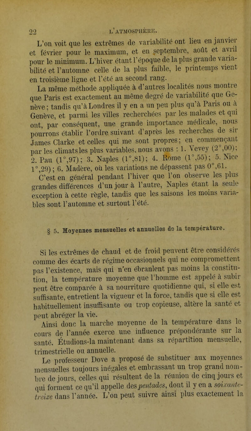 L'on voit que les extrêmes de variabilité ont lieu en janvier et février pour le maximum, et en septembre, août et avril pour le minimum. L'hiver étant l'époque de la plus grande varia- bilité et l'automne celle de la plus faible, le printemps vient en troisième ligne et l'été au second rang. La même méthode appliquée à d'autres localités nous montre que Paris est exactement au même degré de variabilité que Ge- nève : tandis qu'à Londres il y en a un peu plus qu'à Paris ou à Genève, et parmi les villes recherchées par les malades et qui ont, par conséquent, une grande importance médicale, nous pourrons établir l'ordre suivant d'après les recherches de sir James Clarke et celles qui me sont propres; en commençant par les climats les plus variables, nous avons : 1. Vevey (2°,00); 2. Pau (1°,97); 3. Naples (1°,81); 4. Home (1°,55) ^5. Nice 1°,29) ; G. Madère, où les variations ne dépassent pas 0°,61. C'est en général pendant l'hiver que l'on observe les plus grandes différences d'un jour à l'autre, Naples étant la seule exception à cette règle, tandis que les saisons les moins varia- bles sont l'automne et surtout l'été. § 5. Moyennes mensuelles et annuelles de la température. Si les extrêmes de chaud et de froid peuvent être considérés comme des écarts de régime occasionnels qui ne compromettent pas l'existence, mais qui n'en ébranlent pas moins la constitu- tion, la température moyenne que l'homme est appelé à subir peut être comparée à sa nourriture quotidienne qui, si elle est suffisante, entretient la vigueur et la force, tandis que si elle est habituellement insuffisante ou trop copieuse, altère la santé et peut abréger la vie. Ainsi donc la marche moyenne de la température dans le cours de l'année exerce une influence prépondérante sur la santé. Étudions-la maintenant dans sa répartition mensuelle, trimestrielle ou annuelle. Le professeur Dove a proposé de substituer aux moyennes mensuelles toujours inégales et embrassant un trop grand nom- bre de jours, celles qui résultent de la réunion de cinq jours et qui forment ce qu'il appelle de&pentadcs, dont il y en a soùwtte- trme dans l'année. L'on peut suivre ainsi plus exactement la