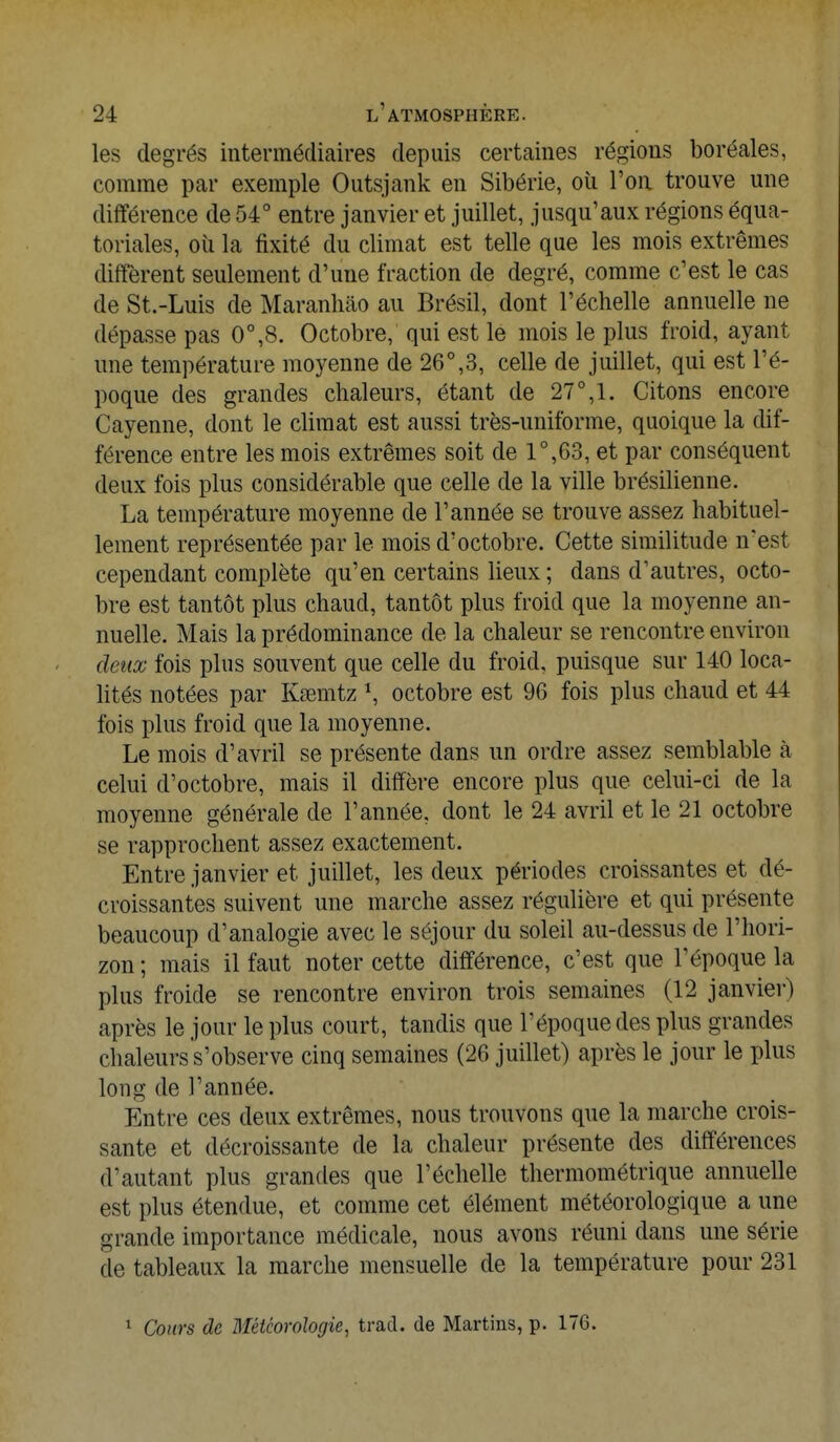 les degrés intermédiaires depuis certaines régions boréales, comme par exemple Outsjank en Sibérie, où Ton trouve une différence de 54° entre janvier et juillet, jusqu'aux régions équa- toriales, où la fixité du climat est telle que les mois extrêmes diffèrent seulement d'une fraction de degré, comme c'est le cas de St.-Luis de Maranliâo au Brésil, dont l'échelle annuelle ne dépasse pas 0°,8. Octobre, qui est le mois le plus froid, ayant une température moyenne de 26°,3, celle de juillet, qui est l'é- poque des grandes chaleurs, étant de 27°,1. Citons encore Cayenne, dont le climat est aussi très-uniforme, quoique la dif- férence entre les mois extrêmes soit de 1°,63, et par conséquent deux fois plus considérable que celle de la ville brésilienne. La température moyenne de l'année se trouve assez habituel- lement représentée par le mois d'octobre. Cette similitude n'est cependant complète qu'en certains lieux; dans d'autres, octo- bre est tantôt plus chaud, tantôt plus froid que la moyenne an- nuelle. Mais la prédominance de la chaleur se rencontre environ deux fois plus souvent que celle du froid, puisque sur 140 loca- lités notées par Kaemtz \ octobre est 96 fois plus chaud et 44 fois plus froid que la moyenne. Le mois d'avril se présente clans un ordre assez semblable à celui d'octobre, mais il diffère encore plus que celui-ci de la moyenne générale de l'année, dont le 24 avril et le 21 octobre se rapprochent assez exactement. Entre janvier et juillet, les deux périodes croissantes et dé- croissantes suivent une marche assez régulière et qui présente beaucoup d'analogie avec le séjour du soleil au-dessus de l'hori- zon ; mais il faut noter cette différence, c'est que l'époque la plus froide se rencontre environ trois semaines (12 janvier) après le jour le plus court, tandis que l'époque des plus grandes chaleurs s'observe cinq semaines (26 juillet) après le jour le plus long de l'année. Entre ces deux extrêmes, nous trouvons que la marche crois- sante et décroissante de la chaleur présente des différences d'autant plus grandes que l'échelle thermométrique annuelle est plus étendue, et comme cet élément météorologique a une grande importance médicale, nous avons réuni dans une série de tableaux la marche mensuelle de la température pour 231 1 Cours de Météorologie, trad. de Martins, p. 176.