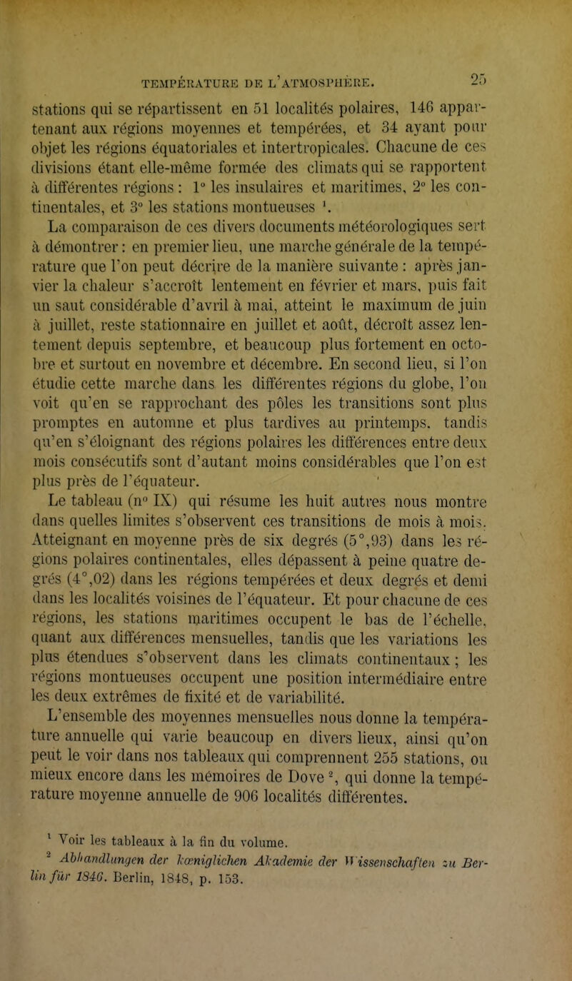 stations qui se répartissent en 51 localités polaires, 146 appar- tenant aux régions moyennes et tempérées, et 34 ayant pour objet les régions équatoriales et intertropicales. Chacune de ces divisions étant elle-même formée des climats qui se rapportent à différentes régions : 1° les insulaires et maritimes, 2° les con- tinentales, et 3° les stations montuenses La comparaison de ces divers documents météorologiques sert à démontrer: en premier lieu, une marche générale de la tempé- rature que Ton peut décrire de la manière suivante : après jan- vier la chaleur s'accroît lentement en février et mars, puis fait un saut considérable d'avril à mai, atteint le maximum de juin à juillet, reste stationnaire en juillet et août, décroît assez len- tement depuis septembre, et beaucoup plus fortement en octo- bre et surtout en novembre et décembre. En second lieu, si l'on étudie cette marche dans les différentes régions du globe, l'on voit qu'en se rapprochant des pôles les transitions sont plus promptes en automne et plus tardives au printemps, tandis qu'en s'éloignant des régions polaires les différences entre deux mois consécutifs sont d'autant moins considérables que l'on est plus près de l'équateur. Le tableau (n° IX) qui résume les huit autres nous montre dans quelles limites s'observent ces transitions de mois cà moi<. Atteignant en moyenne près de six degrés (5°,93) clans les ré- gions polaires continentales, elles dépassent à peine quatre de- grés (4°,02) dans les régions tempérées et deux degrés et demi dans les localités voisines de l'équateur. Et pour chacune de ces régions, les stations maritimes occupent le bas de l'échelle, quant aux différences mensuelles, tandis que les variations les plus étendues s'observent dans les climats continentaux ; les régions montueuses occupent une position intermédiaire entre les deux extrêmes de fixité et de variabilité. L'ensemble des moyennes mensuelles nous donne la tempéra- ture annuelle qui varie beaucoup en divers lieux, ainsi qu'on peut le voir dans nos tableaux qui comprennent 255 stations, ou mieux encore dans les mémoires de Dove 2, qui donne la tempé- rature moyenne annuelle de 906 localités différentes. 1 Voir les tableaux à la fin du volume. a Abliandlungen der lœniglichen Alademie der M issenschaflen su Ber- lin far 184G. Berlin, 1848, p. 153.