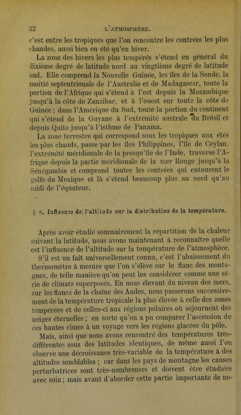 c'est entre les tropiques que l'on rencontre les contrées les plus chaudes, aussi bien en été qu'en hiver. La zone des hivers les plus tempérés s'étend en général du dixième degré de latitude nord au vingtième degré de latitude sud. Elle comprend la Nouvelle Guinée, les îles de la Sonde, la moitié septentrionale de l'Australie et de Madagascar, toute la portion de l'Afrique qui s'étend à l'est depuis la Mozambique jusqu'à la côte de Zanzibar, et à l'ouest sur toute la côte de Guinée ; dans l'Amérique du Sud, toute la portion du continent qui s'étend de la Guyane à l'extrémité australe Thi Brésil et depuis Quito jusqu'à l'isthme de Panama. La zone terrestre qui correspond sous les tropiques aux étés les plus chauds, passe par les îles Philippines, l'île de Ceylan, l'extrémité méridionale de la presqu'île de l'Inde, traverse l'A- frique depuis la partie méridionale de la mer Rouge jusqu'à la Sénégambie et comprend toutes les contrées qui entourent le golfe du Mexique et là s'étend beaucoup plus au nord qu'au midi de l'équateur. § 8. Influence d8| l'altitude sur la distribution de la température. Après avoir étudié sommairement la répartition de la chaleur suivant la latitude, nous avons maintenant à reconnaître quelle est l'influence de l'altitude sur la température de l'atmosphère. S'il est un fait universellement connu, c'est l'abaissement du thermomètre à mesure que l'on s'élève sur le flanc des monta- gnes, de telle manière qu'on peut les considérer comme une sé- rie de climats superposés. En nous élevant du niveau des mers, sur les flancs de la chaîne des Andes, nous passerons successive- ment de la température tropicale la plus élevée à celle des zones tempérées et de celles-ci aux régions polaires où séjournent des neiges éternelles ; en sorte qu'on a pu comparer l'ascension de ces hautes cimes à un voyage vers les régions glacées du pôle. Mais, ainsi que nous avons rencontré des températures très- différentes sous des latitudes identiques, de même aussi l'on observe une décroissance très-variable de la température à des altitudes semblables ; car dans les pays de montagne les causes perturbatrices sont très-nombreuses et doivent être étudiées avec soin ; mais avant d'aborder cette partie importante de no-