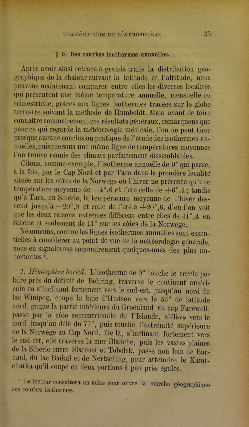 § 9. Des courbes isothermes annuelles. Après avoir ainsi retracé à grands traits la distribution géo- graphique de la chaleur suivant la latitude et l'altitude, nous pouvons maintenant comparer entre elles les diverses localités qui présentent une même température annuelle, mensuelle ou trimestrielle, grâces aux lignes isothermes tracées sur le globe terrestre suivant la méthode de Humboldt. Mais avant de faire connaître sommairement ces résultats généraux, remarquons que pour ce qui regarde la météorologie médicale, l'on ne peut tirer presque aucune conclusion pratique de l'étudedes isothermes an- nuelles, puisque sous une même ligne de températures moyennes l'on trouve réunis des climats parfaitement dissemblables. Citons, comme exemple, l'isotherme annuelle de 0°qui passe, à la fois, par le Cap Nord et par Tara dans la première localité située sur les côtes de la Norwége où l'hiver ne présente qu'une température moyenne de —4°,6 et l'été celle de +6°,4 ; tandis qu*à Tara, en Sibérie, la température moyenne de l'hiver des- cend jusqu'à —20°,8 et celle de l'été à +20°,6, d'où l'on voit que les deux saisons extrêmes diffèrent entre elles de 41°,4 en Sibérie et seulement de 11° sur les côtes de la Norwége. Néanmoins, comme les lignes isothermes annuelles sont essen- tielles à considérer au point de vue de la météorologie générale, nous en signalerons sommairement quelques-unes des plus im- portantes 1. 1. Hémisphère boréal. L'isotherme de 0° touche le cercle po- laire près du détroit de Behring, traverse le continent améri- cain en s'inclinant fortement vers le sud-est, jusqu'au nord du lac Winipeg, coupe la baie d'Hudson vers le 53° de latitude nord, gagne la partie inférieure du Groenland au cap Farewell, passe par la côte septentrionale de l'Islande, s'élève vers le nord jusqu'au delà du 72°, puis touche l'extrémité supérieure de la Norwége au Cap Nord. De là, s'inclinant fortement vers le sud-est, elle traverse la mer Blanche, puis les vastes plaines de la Sibérie entre Slatoust et Tobolsk, passe non loin de Bar- naul, du lac Baïkal et de Nertsching, pour atteindre le Kamt- chatka qu'il coupe en deux portions à peu près égales. 1 Le lecteur consultera un atlas pour suivre la marche géographique des courbes isothermes.