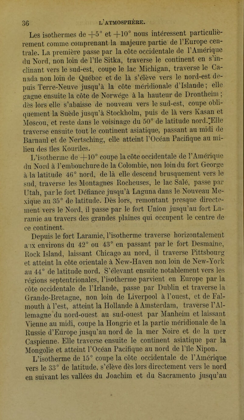 Les isothermes de -j-5° et +10° nous intéressent particuliè- rement comme comprenant la majeure partie de l'Europe cen- trale. La première passe par la côte occidentale de l'Amérique du Nord, non loin de l'île Sitka, traverse le continent en s'in- elinant vers le sud-est, coupe le lac Michigan, traverse le Ca- nada non loin de Québec et de là s'élève vers le nord-est de- puis Terre-Neuve jusqu'à la côte méridionale d'Islande ; elle gagne ensuite la côte de Norwége à la hauteur de Drontheim ; dès lors elle s'abaisse de nouveau vers le sud-est, coupe obli- quement la Suède jusqu'à Stockholm, puis de là vers Kasan et Moscou, et reste dans le voisinage du 50° de latitude nord.;Elle traverse ensuite tout le continent asiatique, passant au midi de Barnaul et de Nertsching, elle atteint l'Océan Pacifique au mi- lieu des îles Kouriles. L'isotherme de ~f 10° coupe la côte occidentale de l'Amérique du Nord à l'embouchure de la Colombie, non loin du fort George à la latitude 46° nord, de là elle descend brusquement vers le sud, traverse les Montagnes Rocheuses, le lac Salé, passe par Utah, parle fort Défiance jusqu'à Laguna dans le Nouveau Me- xique au 35° de latitude. Dès lors, remontant presque directe- ment vers le Nord, il passe par le fort Union jusqu'au fort La- ramie au travers des grandes plaines qui occupent le centre de ce continent. Depuis le fort Laramie, l'isotherme traverse horizontalement aix environs du 42° ou 43° en passant parle fort Desmaine, Rock Island, laissant Chicago au nord, il traverse Pittsbouro- et atteint la côte orientale à New-Haven non loin de New-York au 44° de latitude nord. S'élevant ensuite notablement vers les régions septentrionales, l'isotherme parvient en Europe par la côte occidentale de l'Irlande, passe par Dublin et traverse la Grande-Bretagne, non loin de Liverpool à l'ouest, et de Fal- mouth à l'est, atteint la Hollande à Amsterdam, traverse l'Al- lemagne du nord-ouest au sud-ouest par Manheim et laissant Vienne au midi, coupe la Hongrie et la partie méridionale de la Russie d'Europe jusqu'au nord de la mer Noire et de la mer Caspienne. Elle traverse ensuite le continent asiatique par la Mongolie et atteint l'Océan Pacifique au nord de l'île Nipon. L'isotherme de 15° coupe la côte occidentale de l'Amérique vers le 33° de latitude, s'élève dès lors directement vers le nord en suivant les vallées du Joachim et du Sacramento jusqu'au